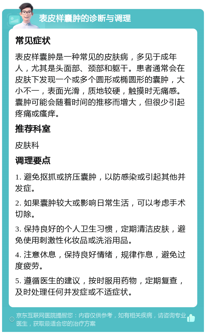 表皮样囊肿的诊断与调理 常见症状 表皮样囊肿是一种常见的皮肤病，多见于成年人，尤其是头面部、颈部和躯干。患者通常会在皮肤下发现一个或多个圆形或椭圆形的囊肿，大小不一，表面光滑，质地较硬，触摸时无痛感。囊肿可能会随着时间的推移而增大，但很少引起疼痛或瘙痒。 推荐科室 皮肤科 调理要点 1. 避免抠抓或挤压囊肿，以防感染或引起其他并发症。 2. 如果囊肿较大或影响日常生活，可以考虑手术切除。 3. 保持良好的个人卫生习惯，定期清洁皮肤，避免使用刺激性化妆品或洗浴用品。 4. 注意休息，保持良好情绪，规律作息，避免过度疲劳。 5. 遵循医生的建议，按时服用药物，定期复查，及时处理任何并发症或不适症状。