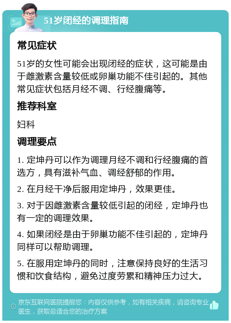 51岁闭经的调理指南 常见症状 51岁的女性可能会出现闭经的症状，这可能是由于雌激素含量较低或卵巢功能不佳引起的。其他常见症状包括月经不调、行经腹痛等。 推荐科室 妇科 调理要点 1. 定坤丹可以作为调理月经不调和行经腹痛的首选方，具有滋补气血、调经舒郁的作用。 2. 在月经干净后服用定坤丹，效果更佳。 3. 对于因雌激素含量较低引起的闭经，定坤丹也有一定的调理效果。 4. 如果闭经是由于卵巢功能不佳引起的，定坤丹同样可以帮助调理。 5. 在服用定坤丹的同时，注意保持良好的生活习惯和饮食结构，避免过度劳累和精神压力过大。