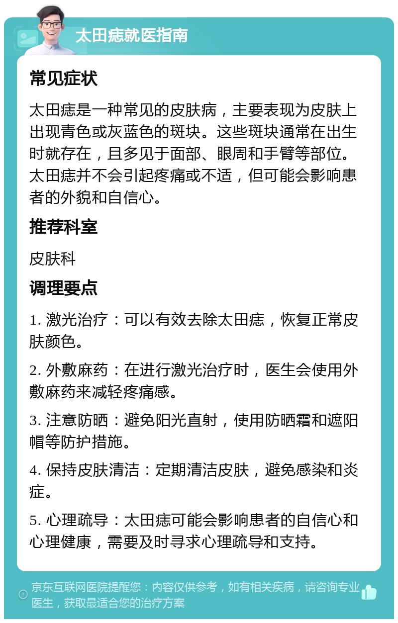 太田痣就医指南 常见症状 太田痣是一种常见的皮肤病，主要表现为皮肤上出现青色或灰蓝色的斑块。这些斑块通常在出生时就存在，且多见于面部、眼周和手臂等部位。太田痣并不会引起疼痛或不适，但可能会影响患者的外貌和自信心。 推荐科室 皮肤科 调理要点 1. 激光治疗：可以有效去除太田痣，恢复正常皮肤颜色。 2. 外敷麻药：在进行激光治疗时，医生会使用外敷麻药来减轻疼痛感。 3. 注意防晒：避免阳光直射，使用防晒霜和遮阳帽等防护措施。 4. 保持皮肤清洁：定期清洁皮肤，避免感染和炎症。 5. 心理疏导：太田痣可能会影响患者的自信心和心理健康，需要及时寻求心理疏导和支持。