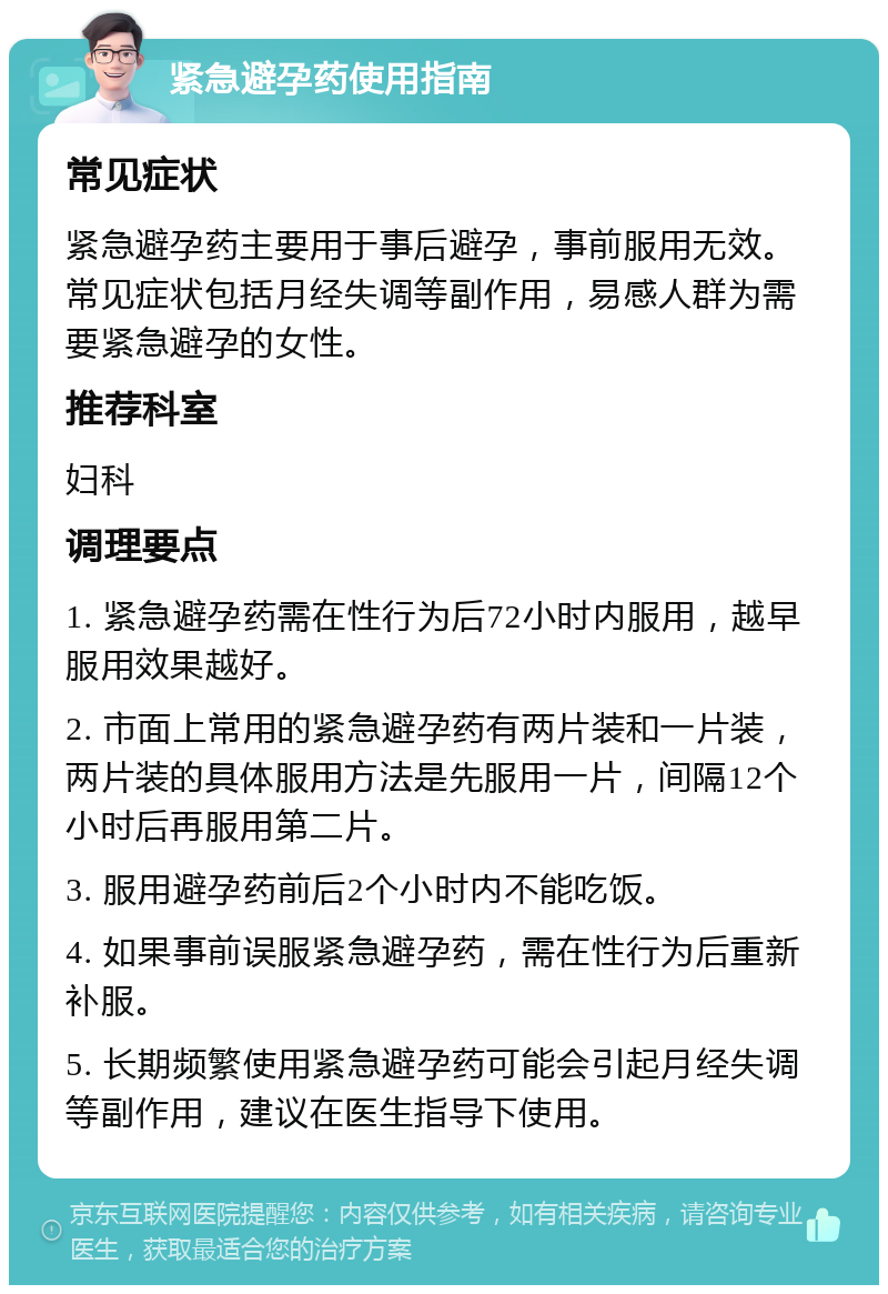 紧急避孕药使用指南 常见症状 紧急避孕药主要用于事后避孕，事前服用无效。常见症状包括月经失调等副作用，易感人群为需要紧急避孕的女性。 推荐科室 妇科 调理要点 1. 紧急避孕药需在性行为后72小时内服用，越早服用效果越好。 2. 市面上常用的紧急避孕药有两片装和一片装，两片装的具体服用方法是先服用一片，间隔12个小时后再服用第二片。 3. 服用避孕药前后2个小时内不能吃饭。 4. 如果事前误服紧急避孕药，需在性行为后重新补服。 5. 长期频繁使用紧急避孕药可能会引起月经失调等副作用，建议在医生指导下使用。