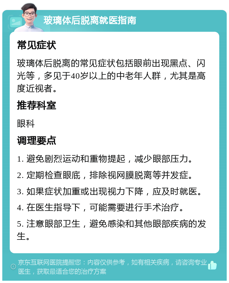 玻璃体后脱离就医指南 常见症状 玻璃体后脱离的常见症状包括眼前出现黑点、闪光等，多见于40岁以上的中老年人群，尤其是高度近视者。 推荐科室 眼科 调理要点 1. 避免剧烈运动和重物提起，减少眼部压力。 2. 定期检查眼底，排除视网膜脱离等并发症。 3. 如果症状加重或出现视力下降，应及时就医。 4. 在医生指导下，可能需要进行手术治疗。 5. 注意眼部卫生，避免感染和其他眼部疾病的发生。