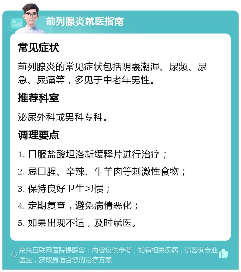 前列腺炎就医指南 常见症状 前列腺炎的常见症状包括阴囊潮湿、尿频、尿急、尿痛等，多见于中老年男性。 推荐科室 泌尿外科或男科专科。 调理要点 1. 口服盐酸坦洛新缓释片进行治疗； 2. 忌口腥、辛辣、牛羊肉等刺激性食物； 3. 保持良好卫生习惯； 4. 定期复查，避免病情恶化； 5. 如果出现不适，及时就医。