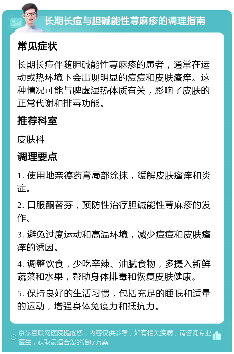 长期长痘与胆碱能性荨麻疹的调理指南 常见症状 长期长痘伴随胆碱能性荨麻疹的患者，通常在运动或热环境下会出现明显的痘痘和皮肤瘙痒。这种情况可能与脾虚湿热体质有关，影响了皮肤的正常代谢和排毒功能。 推荐科室 皮肤科 调理要点 1. 使用地奈德药膏局部涂抹，缓解皮肤瘙痒和炎症。 2. 口服酮替芬，预防性治疗胆碱能性荨麻疹的发作。 3. 避免过度运动和高温环境，减少痘痘和皮肤瘙痒的诱因。 4. 调整饮食，少吃辛辣、油腻食物，多摄入新鲜蔬菜和水果，帮助身体排毒和恢复皮肤健康。 5. 保持良好的生活习惯，包括充足的睡眠和适量的运动，增强身体免疫力和抵抗力。