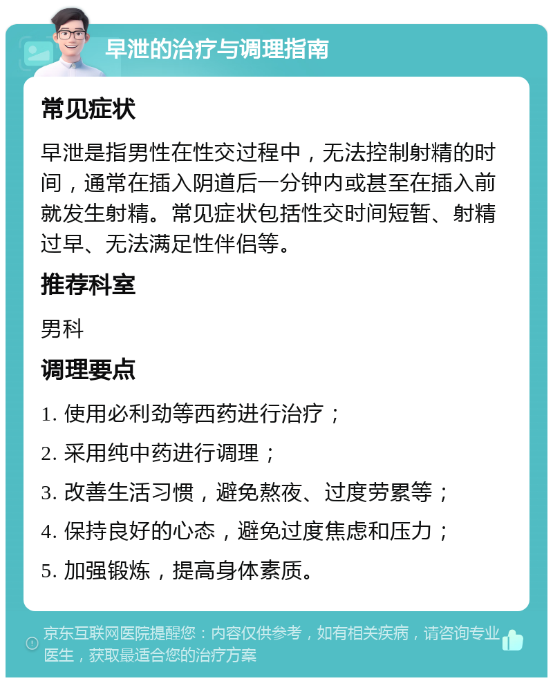 早泄的治疗与调理指南 常见症状 早泄是指男性在性交过程中，无法控制射精的时间，通常在插入阴道后一分钟内或甚至在插入前就发生射精。常见症状包括性交时间短暂、射精过早、无法满足性伴侣等。 推荐科室 男科 调理要点 1. 使用必利劲等西药进行治疗； 2. 采用纯中药进行调理； 3. 改善生活习惯，避免熬夜、过度劳累等； 4. 保持良好的心态，避免过度焦虑和压力； 5. 加强锻炼，提高身体素质。