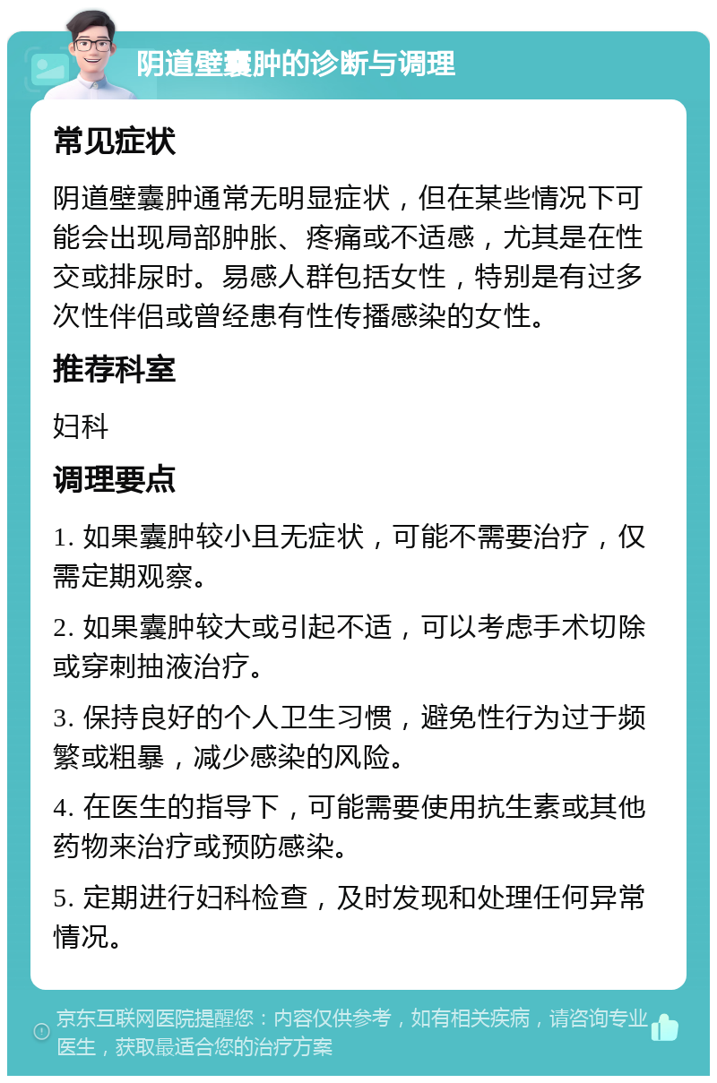 阴道壁囊肿的诊断与调理 常见症状 阴道壁囊肿通常无明显症状，但在某些情况下可能会出现局部肿胀、疼痛或不适感，尤其是在性交或排尿时。易感人群包括女性，特别是有过多次性伴侣或曾经患有性传播感染的女性。 推荐科室 妇科 调理要点 1. 如果囊肿较小且无症状，可能不需要治疗，仅需定期观察。 2. 如果囊肿较大或引起不适，可以考虑手术切除或穿刺抽液治疗。 3. 保持良好的个人卫生习惯，避免性行为过于频繁或粗暴，减少感染的风险。 4. 在医生的指导下，可能需要使用抗生素或其他药物来治疗或预防感染。 5. 定期进行妇科检查，及时发现和处理任何异常情况。