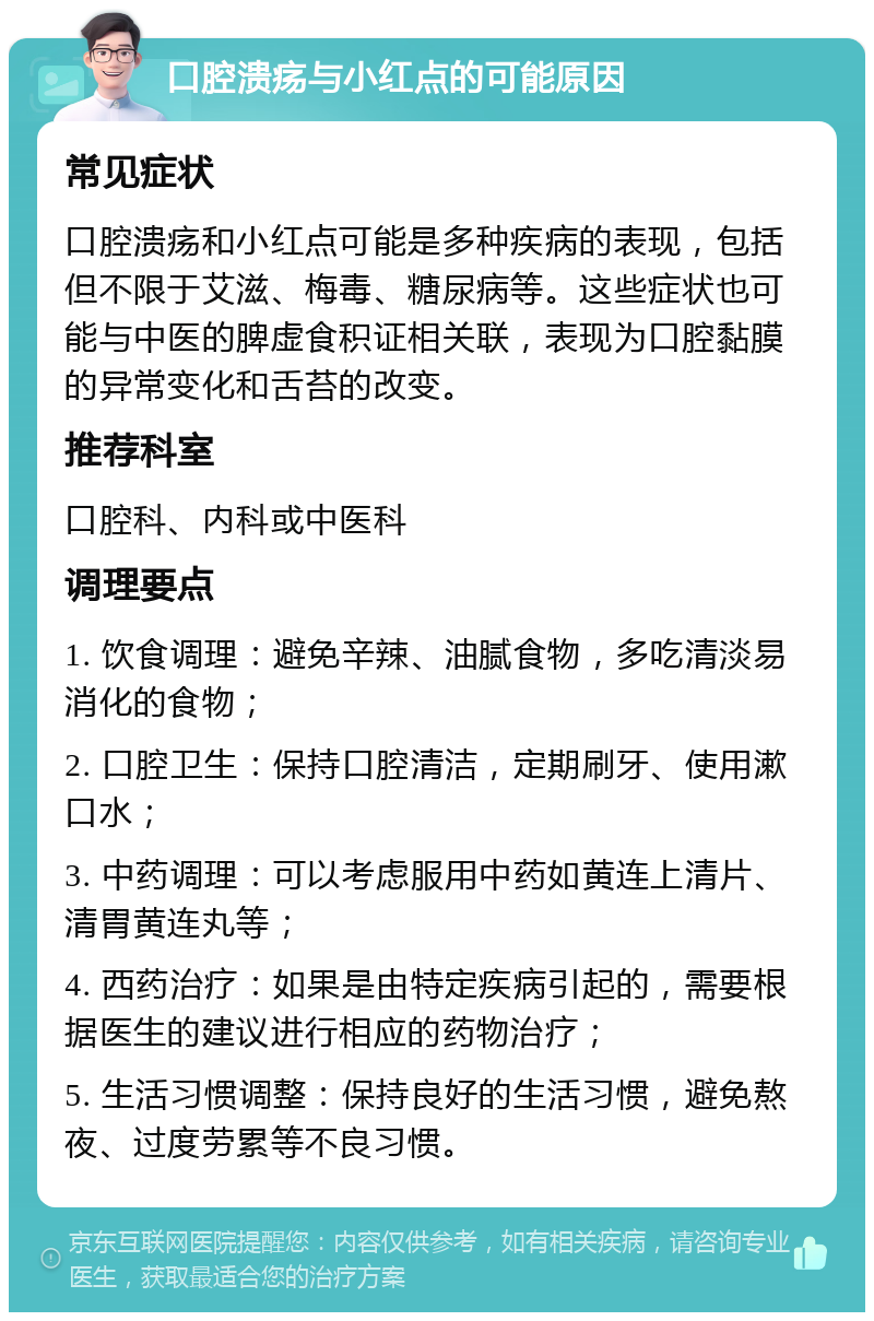 口腔溃疡与小红点的可能原因 常见症状 口腔溃疡和小红点可能是多种疾病的表现，包括但不限于艾滋、梅毒、糖尿病等。这些症状也可能与中医的脾虚食积证相关联，表现为口腔黏膜的异常变化和舌苔的改变。 推荐科室 口腔科、内科或中医科 调理要点 1. 饮食调理：避免辛辣、油腻食物，多吃清淡易消化的食物； 2. 口腔卫生：保持口腔清洁，定期刷牙、使用漱口水； 3. 中药调理：可以考虑服用中药如黄连上清片、清胃黄连丸等； 4. 西药治疗：如果是由特定疾病引起的，需要根据医生的建议进行相应的药物治疗； 5. 生活习惯调整：保持良好的生活习惯，避免熬夜、过度劳累等不良习惯。