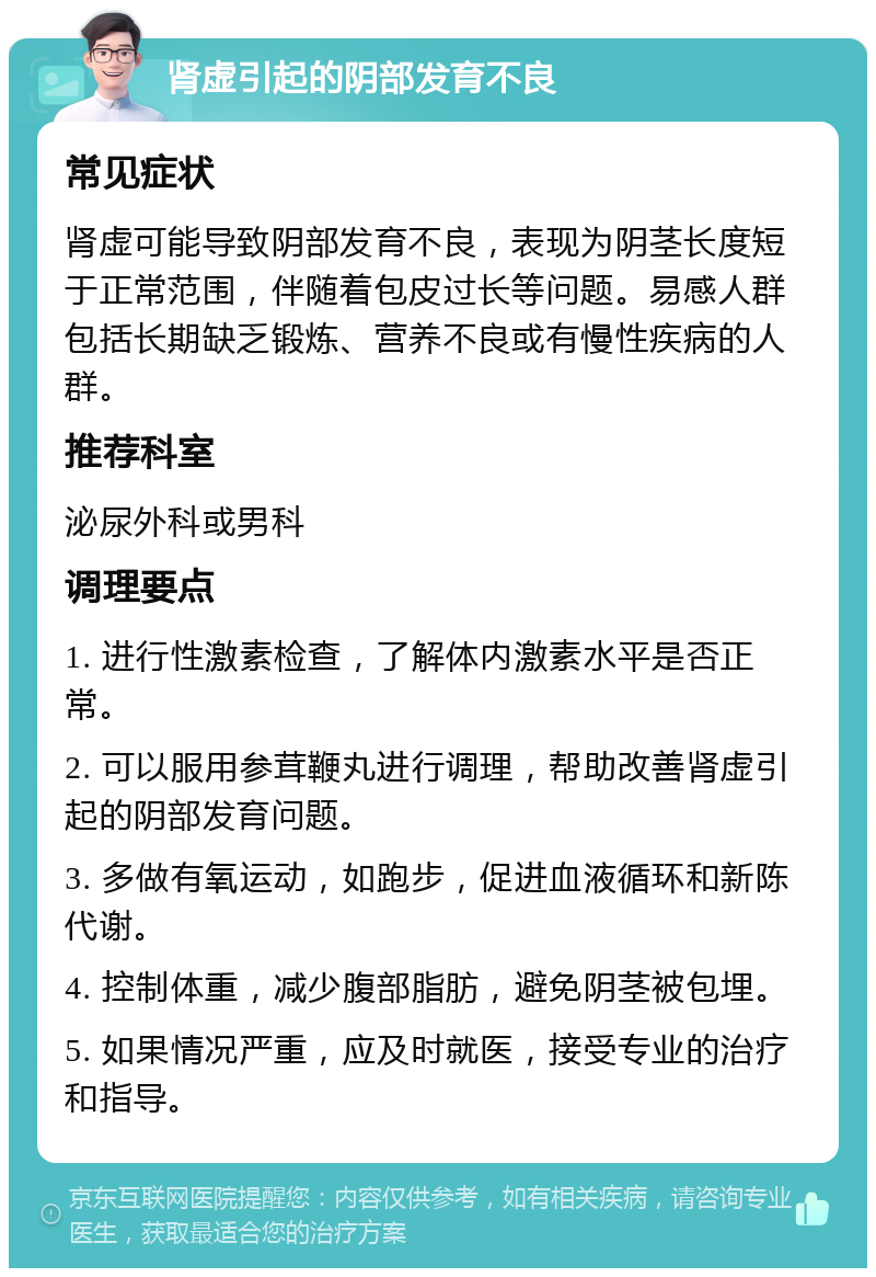 肾虚引起的阴部发育不良 常见症状 肾虚可能导致阴部发育不良，表现为阴茎长度短于正常范围，伴随着包皮过长等问题。易感人群包括长期缺乏锻炼、营养不良或有慢性疾病的人群。 推荐科室 泌尿外科或男科 调理要点 1. 进行性激素检查，了解体内激素水平是否正常。 2. 可以服用参茸鞭丸进行调理，帮助改善肾虚引起的阴部发育问题。 3. 多做有氧运动，如跑步，促进血液循环和新陈代谢。 4. 控制体重，减少腹部脂肪，避免阴茎被包埋。 5. 如果情况严重，应及时就医，接受专业的治疗和指导。