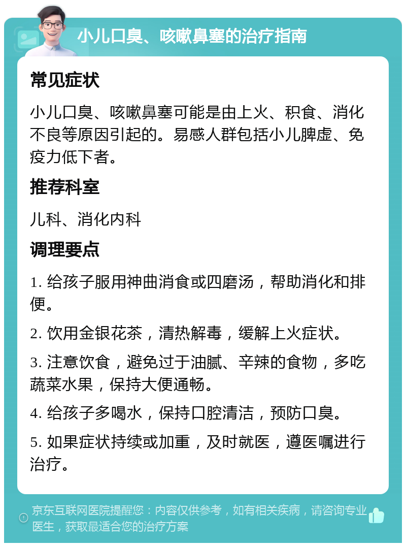 小儿口臭、咳嗽鼻塞的治疗指南 常见症状 小儿口臭、咳嗽鼻塞可能是由上火、积食、消化不良等原因引起的。易感人群包括小儿脾虚、免疫力低下者。 推荐科室 儿科、消化内科 调理要点 1. 给孩子服用神曲消食或四磨汤，帮助消化和排便。 2. 饮用金银花茶，清热解毒，缓解上火症状。 3. 注意饮食，避免过于油腻、辛辣的食物，多吃蔬菜水果，保持大便通畅。 4. 给孩子多喝水，保持口腔清洁，预防口臭。 5. 如果症状持续或加重，及时就医，遵医嘱进行治疗。