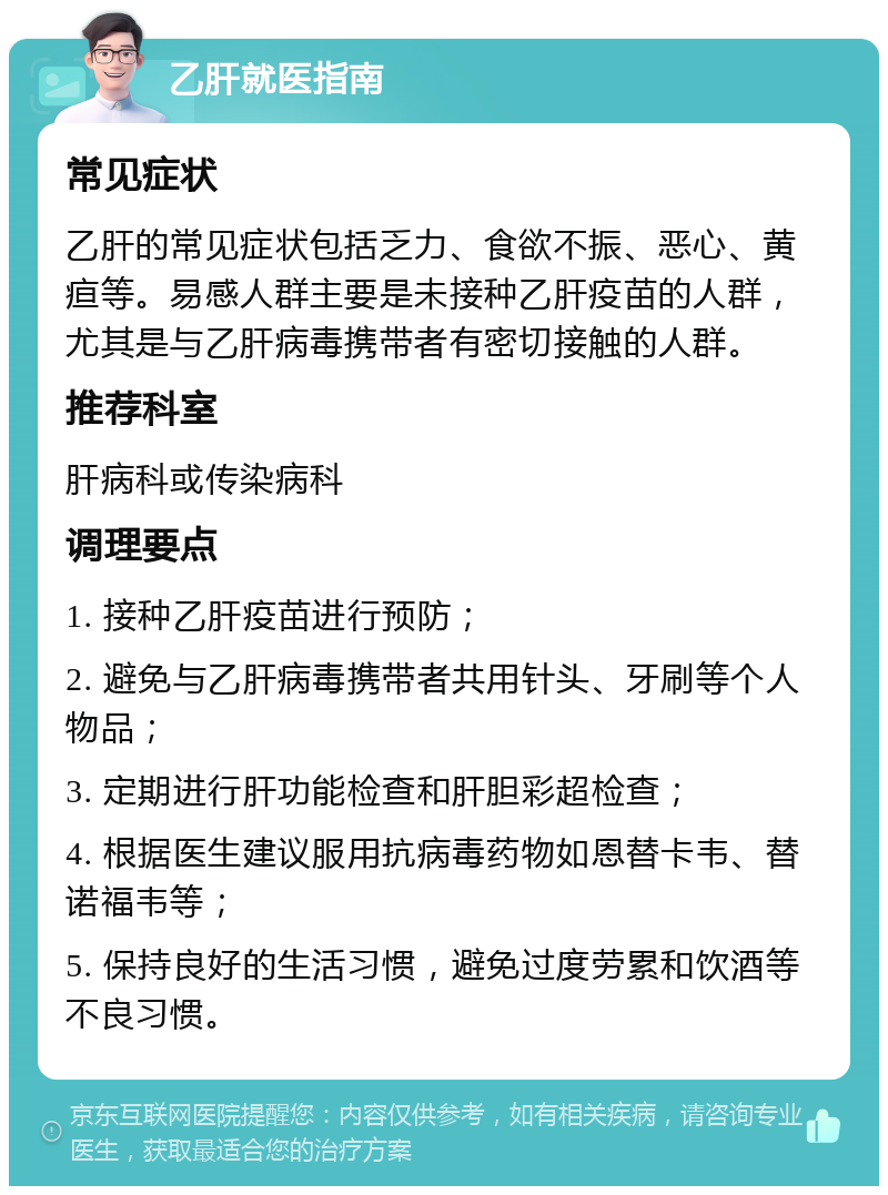 乙肝就医指南 常见症状 乙肝的常见症状包括乏力、食欲不振、恶心、黄疸等。易感人群主要是未接种乙肝疫苗的人群，尤其是与乙肝病毒携带者有密切接触的人群。 推荐科室 肝病科或传染病科 调理要点 1. 接种乙肝疫苗进行预防； 2. 避免与乙肝病毒携带者共用针头、牙刷等个人物品； 3. 定期进行肝功能检查和肝胆彩超检查； 4. 根据医生建议服用抗病毒药物如恩替卡韦、替诺福韦等； 5. 保持良好的生活习惯，避免过度劳累和饮酒等不良习惯。