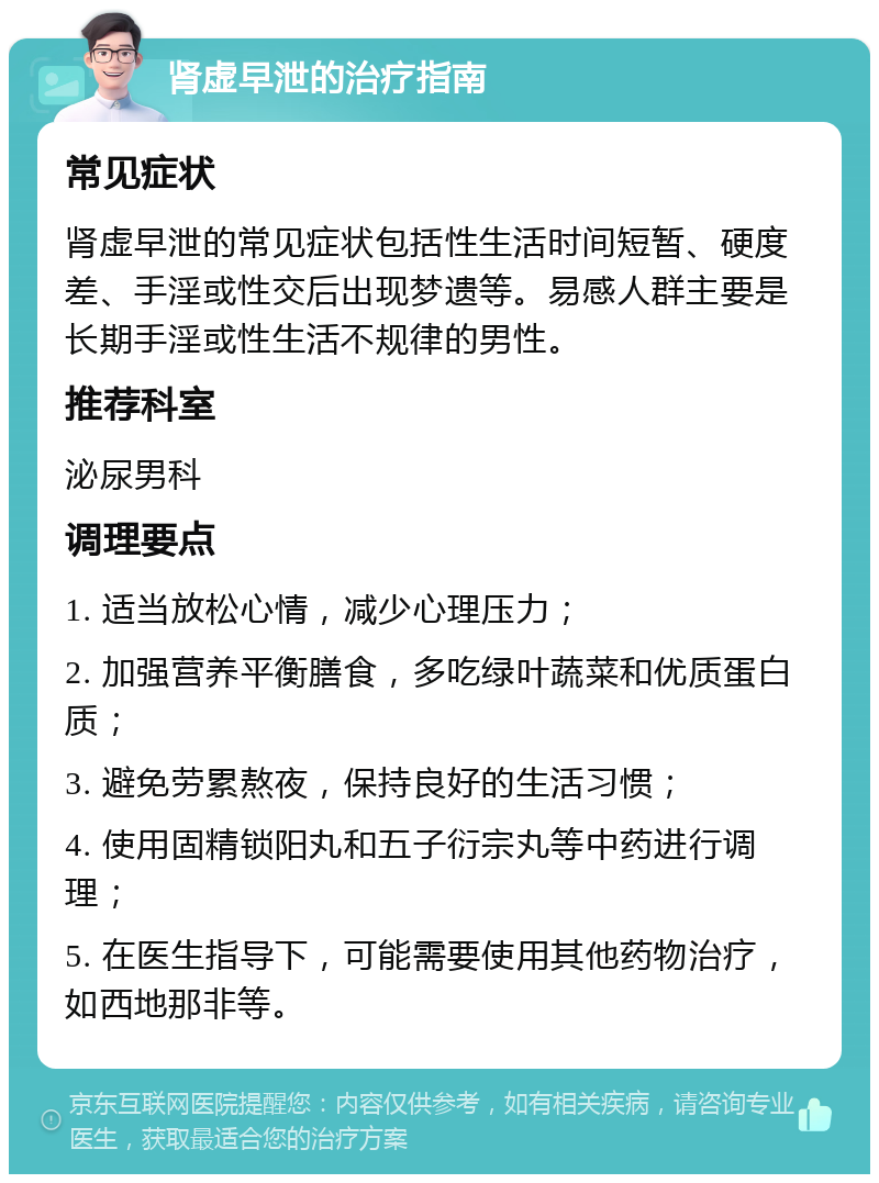 肾虚早泄的治疗指南 常见症状 肾虚早泄的常见症状包括性生活时间短暂、硬度差、手淫或性交后出现梦遗等。易感人群主要是长期手淫或性生活不规律的男性。 推荐科室 泌尿男科 调理要点 1. 适当放松心情，减少心理压力； 2. 加强营养平衡膳食，多吃绿叶蔬菜和优质蛋白质； 3. 避免劳累熬夜，保持良好的生活习惯； 4. 使用固精锁阳丸和五子衍宗丸等中药进行调理； 5. 在医生指导下，可能需要使用其他药物治疗，如西地那非等。