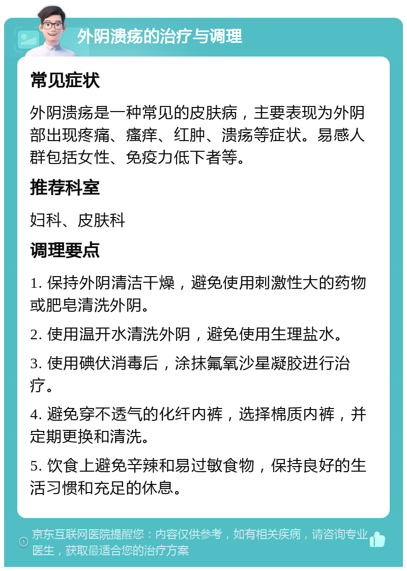 外阴溃疡的治疗与调理 常见症状 外阴溃疡是一种常见的皮肤病，主要表现为外阴部出现疼痛、瘙痒、红肿、溃疡等症状。易感人群包括女性、免疫力低下者等。 推荐科室 妇科、皮肤科 调理要点 1. 保持外阴清洁干燥，避免使用刺激性大的药物或肥皂清洗外阴。 2. 使用温开水清洗外阴，避免使用生理盐水。 3. 使用碘伏消毒后，涂抹氟氧沙星凝胶进行治疗。 4. 避免穿不透气的化纤内裤，选择棉质内裤，并定期更换和清洗。 5. 饮食上避免辛辣和易过敏食物，保持良好的生活习惯和充足的休息。