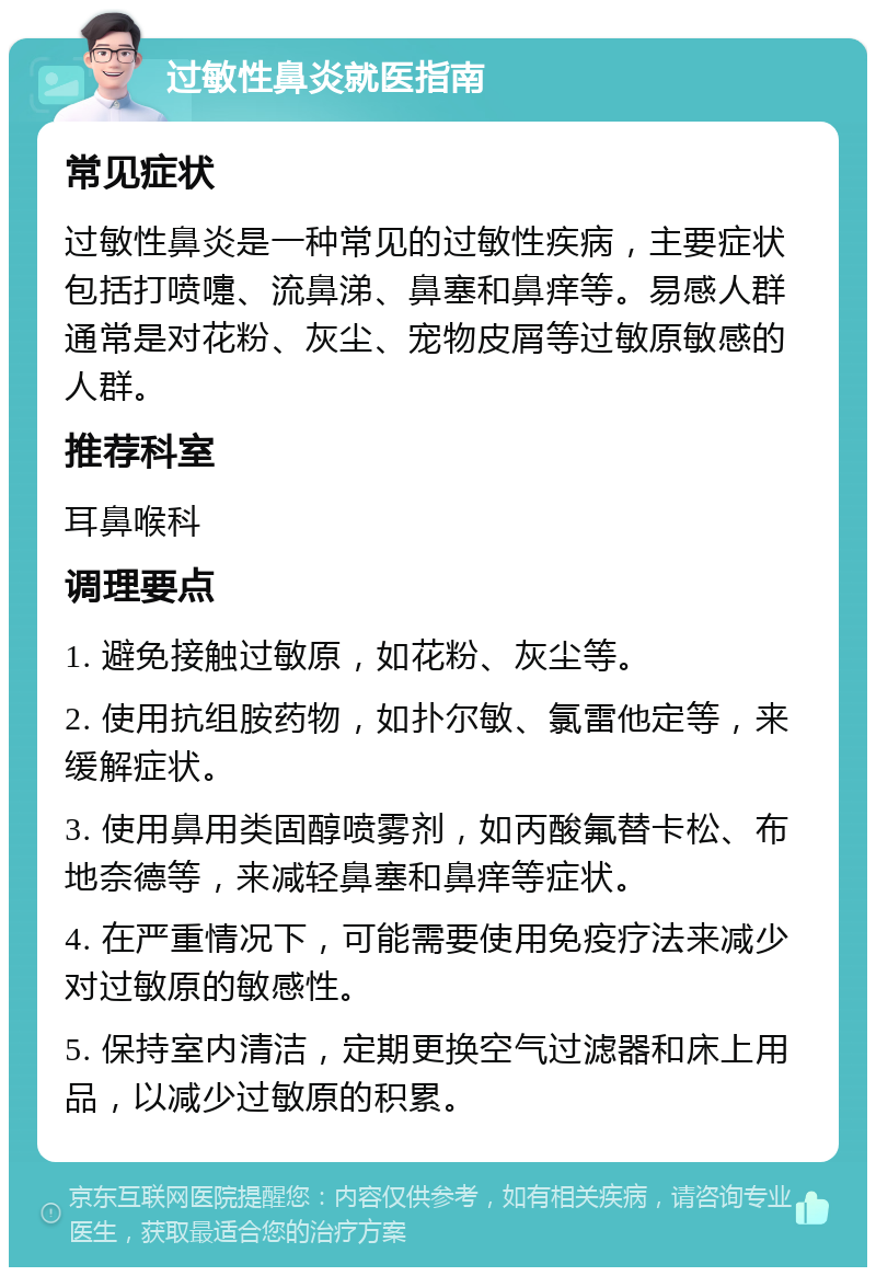 过敏性鼻炎就医指南 常见症状 过敏性鼻炎是一种常见的过敏性疾病，主要症状包括打喷嚏、流鼻涕、鼻塞和鼻痒等。易感人群通常是对花粉、灰尘、宠物皮屑等过敏原敏感的人群。 推荐科室 耳鼻喉科 调理要点 1. 避免接触过敏原，如花粉、灰尘等。 2. 使用抗组胺药物，如扑尔敏、氯雷他定等，来缓解症状。 3. 使用鼻用类固醇喷雾剂，如丙酸氟替卡松、布地奈德等，来减轻鼻塞和鼻痒等症状。 4. 在严重情况下，可能需要使用免疫疗法来减少对过敏原的敏感性。 5. 保持室内清洁，定期更换空气过滤器和床上用品，以减少过敏原的积累。