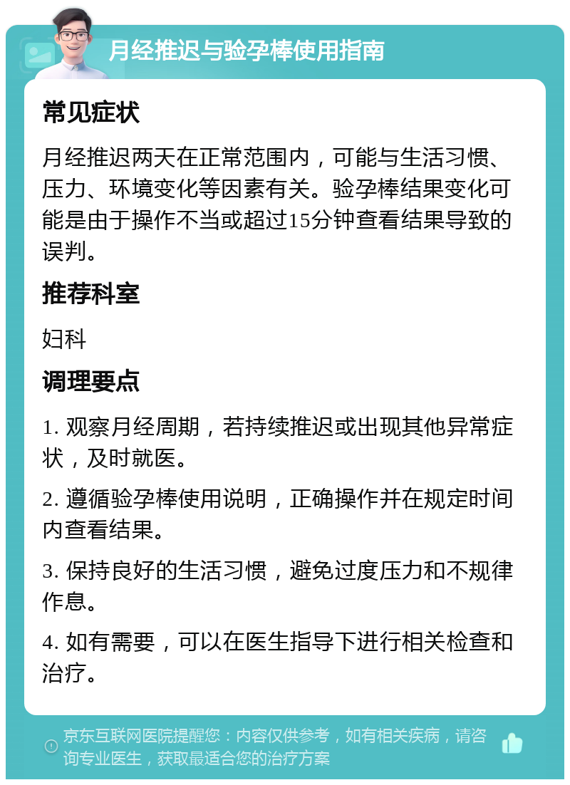 月经推迟与验孕棒使用指南 常见症状 月经推迟两天在正常范围内，可能与生活习惯、压力、环境变化等因素有关。验孕棒结果变化可能是由于操作不当或超过15分钟查看结果导致的误判。 推荐科室 妇科 调理要点 1. 观察月经周期，若持续推迟或出现其他异常症状，及时就医。 2. 遵循验孕棒使用说明，正确操作并在规定时间内查看结果。 3. 保持良好的生活习惯，避免过度压力和不规律作息。 4. 如有需要，可以在医生指导下进行相关检查和治疗。