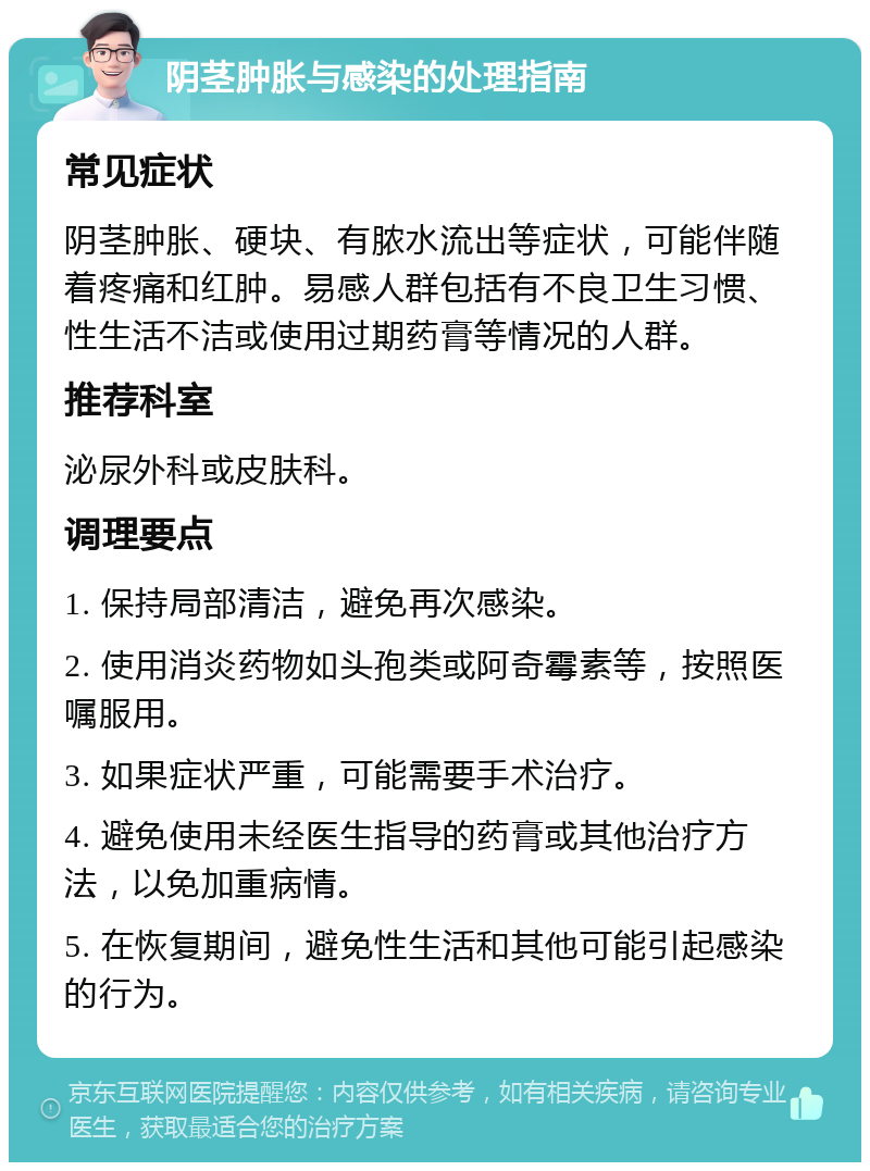 阴茎肿胀与感染的处理指南 常见症状 阴茎肿胀、硬块、有脓水流出等症状，可能伴随着疼痛和红肿。易感人群包括有不良卫生习惯、性生活不洁或使用过期药膏等情况的人群。 推荐科室 泌尿外科或皮肤科。 调理要点 1. 保持局部清洁，避免再次感染。 2. 使用消炎药物如头孢类或阿奇霉素等，按照医嘱服用。 3. 如果症状严重，可能需要手术治疗。 4. 避免使用未经医生指导的药膏或其他治疗方法，以免加重病情。 5. 在恢复期间，避免性生活和其他可能引起感染的行为。