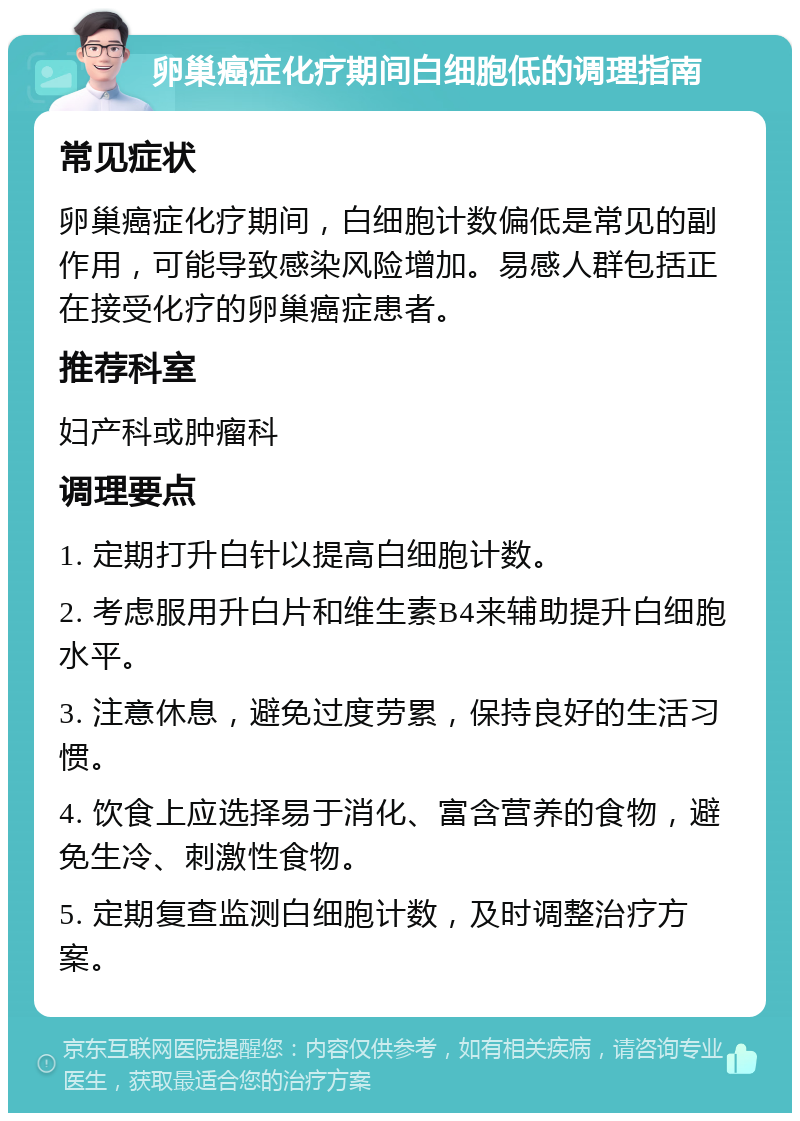 卵巢癌症化疗期间白细胞低的调理指南 常见症状 卵巢癌症化疗期间，白细胞计数偏低是常见的副作用，可能导致感染风险增加。易感人群包括正在接受化疗的卵巢癌症患者。 推荐科室 妇产科或肿瘤科 调理要点 1. 定期打升白针以提高白细胞计数。 2. 考虑服用升白片和维生素B4来辅助提升白细胞水平。 3. 注意休息，避免过度劳累，保持良好的生活习惯。 4. 饮食上应选择易于消化、富含营养的食物，避免生冷、刺激性食物。 5. 定期复查监测白细胞计数，及时调整治疗方案。