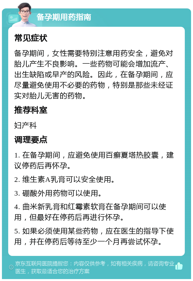 备孕期用药指南 常见症状 备孕期间，女性需要特别注意用药安全，避免对胎儿产生不良影响。一些药物可能会增加流产、出生缺陷或早产的风险。因此，在备孕期间，应尽量避免使用不必要的药物，特别是那些未经证实对胎儿无害的药物。 推荐科室 妇产科 调理要点 1. 在备孕期间，应避免使用百癣夏塔热胶囊，建议停药后再怀孕。 2. 维生素A乳膏可以安全使用。 3. 硼酸外用药物可以使用。 4. 曲米新乳膏和红霉素软膏在备孕期间可以使用，但最好在停药后再进行怀孕。 5. 如果必须使用某些药物，应在医生的指导下使用，并在停药后等待至少一个月再尝试怀孕。