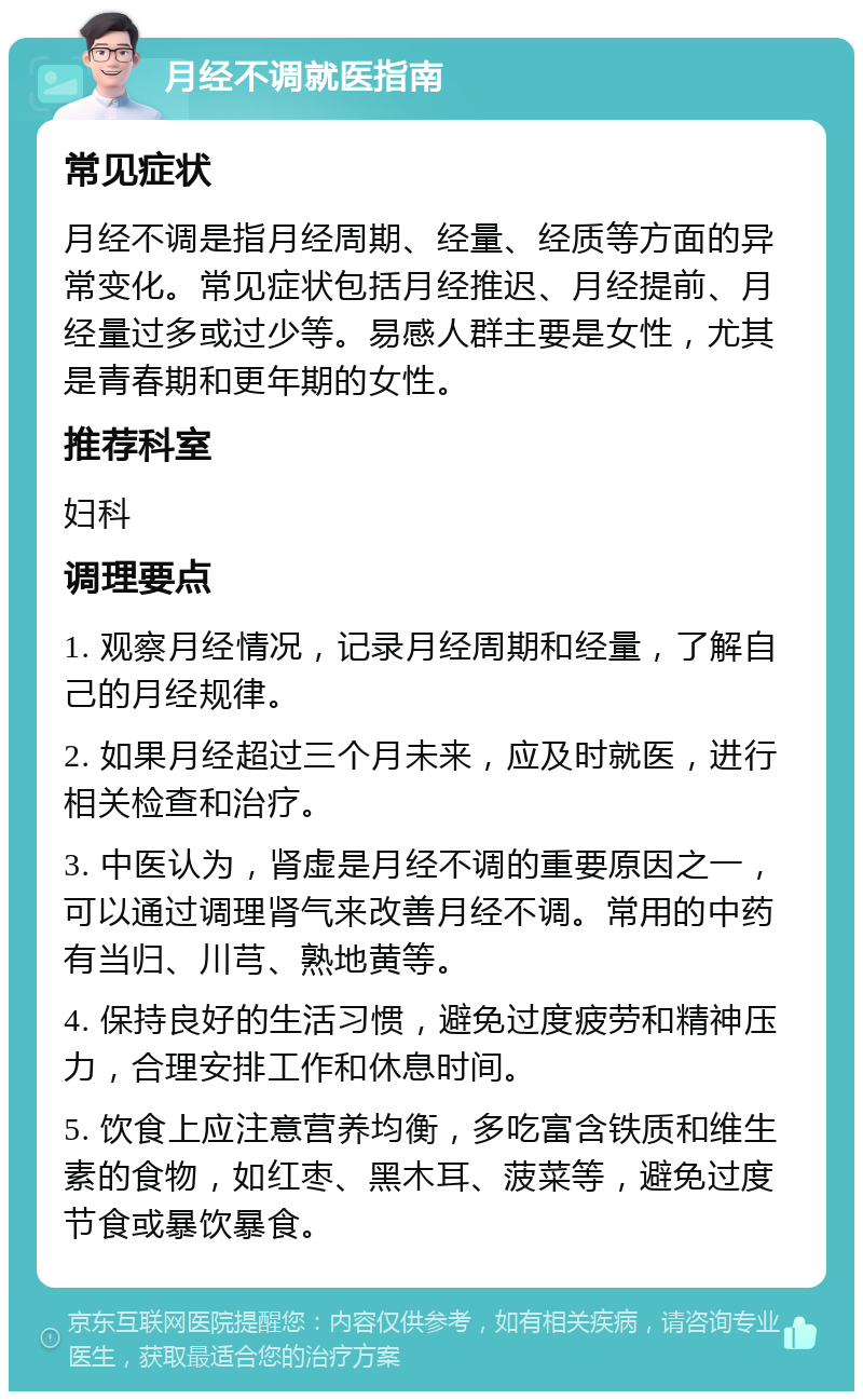 月经不调就医指南 常见症状 月经不调是指月经周期、经量、经质等方面的异常变化。常见症状包括月经推迟、月经提前、月经量过多或过少等。易感人群主要是女性，尤其是青春期和更年期的女性。 推荐科室 妇科 调理要点 1. 观察月经情况，记录月经周期和经量，了解自己的月经规律。 2. 如果月经超过三个月未来，应及时就医，进行相关检查和治疗。 3. 中医认为，肾虚是月经不调的重要原因之一，可以通过调理肾气来改善月经不调。常用的中药有当归、川芎、熟地黄等。 4. 保持良好的生活习惯，避免过度疲劳和精神压力，合理安排工作和休息时间。 5. 饮食上应注意营养均衡，多吃富含铁质和维生素的食物，如红枣、黑木耳、菠菜等，避免过度节食或暴饮暴食。