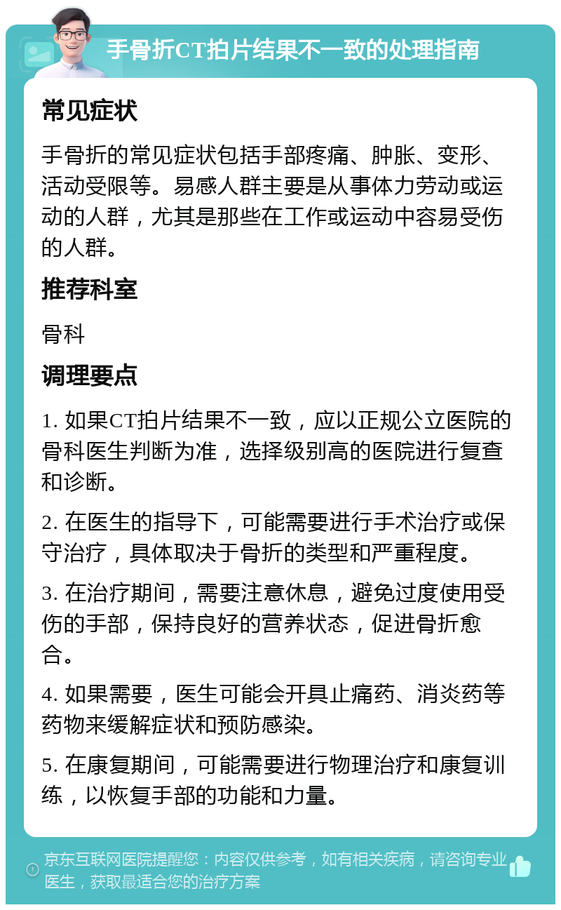 手骨折CT拍片结果不一致的处理指南 常见症状 手骨折的常见症状包括手部疼痛、肿胀、变形、活动受限等。易感人群主要是从事体力劳动或运动的人群，尤其是那些在工作或运动中容易受伤的人群。 推荐科室 骨科 调理要点 1. 如果CT拍片结果不一致，应以正规公立医院的骨科医生判断为准，选择级别高的医院进行复查和诊断。 2. 在医生的指导下，可能需要进行手术治疗或保守治疗，具体取决于骨折的类型和严重程度。 3. 在治疗期间，需要注意休息，避免过度使用受伤的手部，保持良好的营养状态，促进骨折愈合。 4. 如果需要，医生可能会开具止痛药、消炎药等药物来缓解症状和预防感染。 5. 在康复期间，可能需要进行物理治疗和康复训练，以恢复手部的功能和力量。