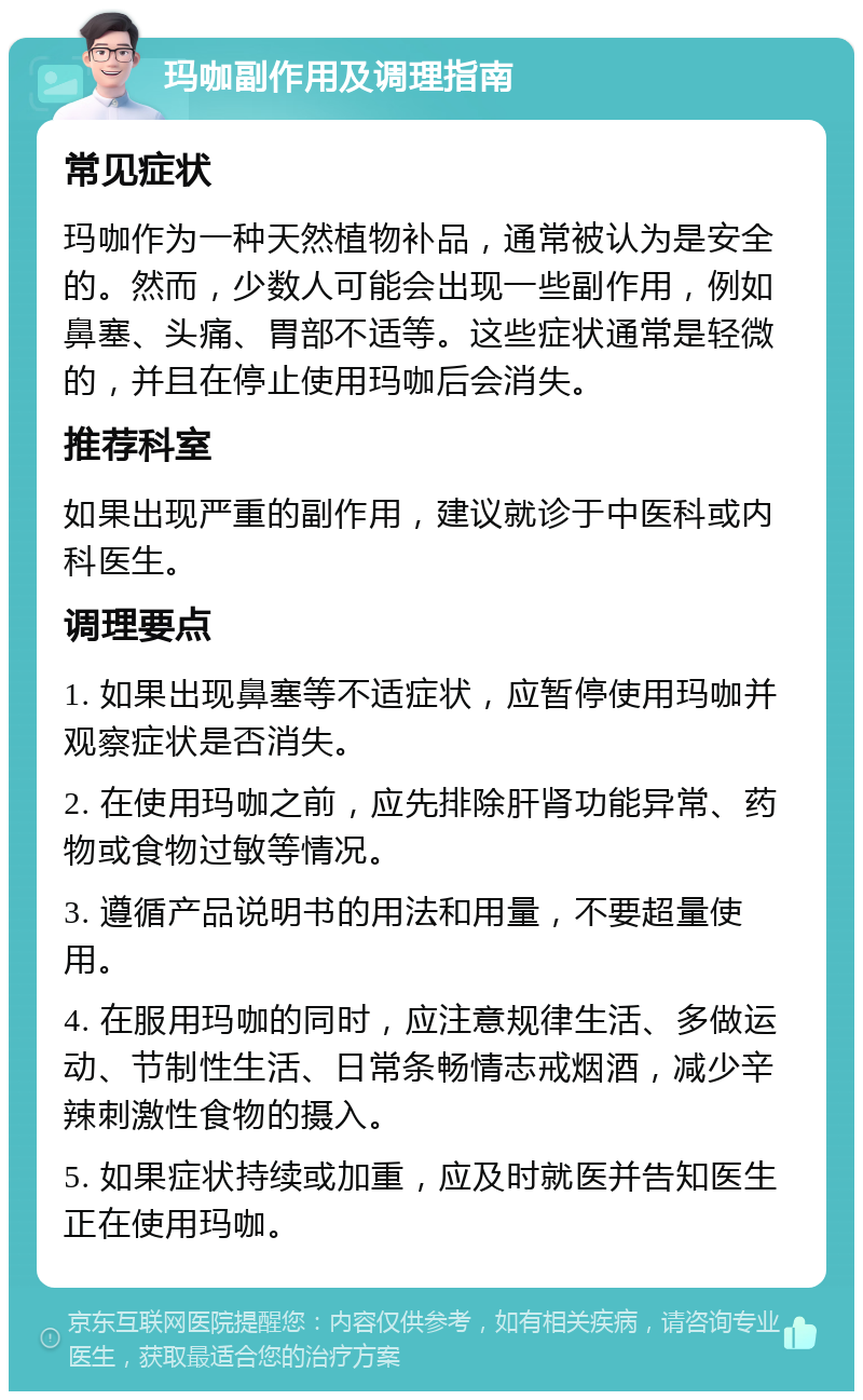 玛咖副作用及调理指南 常见症状 玛咖作为一种天然植物补品，通常被认为是安全的。然而，少数人可能会出现一些副作用，例如鼻塞、头痛、胃部不适等。这些症状通常是轻微的，并且在停止使用玛咖后会消失。 推荐科室 如果出现严重的副作用，建议就诊于中医科或内科医生。 调理要点 1. 如果出现鼻塞等不适症状，应暂停使用玛咖并观察症状是否消失。 2. 在使用玛咖之前，应先排除肝肾功能异常、药物或食物过敏等情况。 3. 遵循产品说明书的用法和用量，不要超量使用。 4. 在服用玛咖的同时，应注意规律生活、多做运动、节制性生活、日常条畅情志戒烟酒，减少辛辣刺激性食物的摄入。 5. 如果症状持续或加重，应及时就医并告知医生正在使用玛咖。