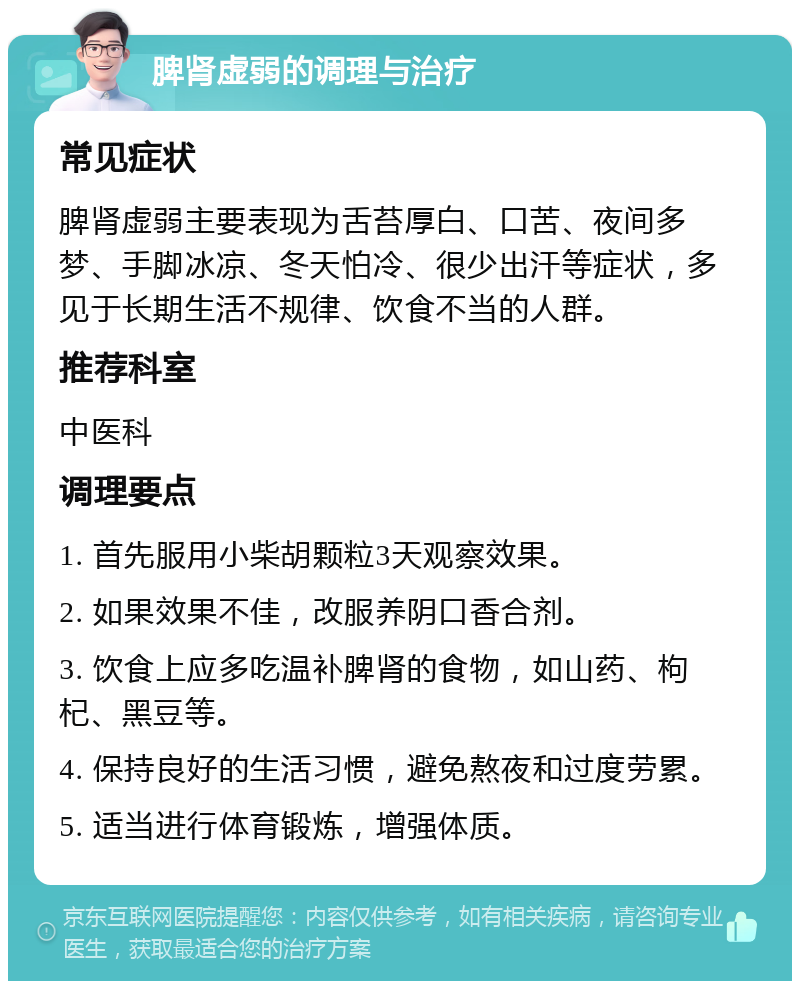 脾肾虚弱的调理与治疗 常见症状 脾肾虚弱主要表现为舌苔厚白、口苦、夜间多梦、手脚冰凉、冬天怕冷、很少出汗等症状，多见于长期生活不规律、饮食不当的人群。 推荐科室 中医科 调理要点 1. 首先服用小柴胡颗粒3天观察效果。 2. 如果效果不佳，改服养阴口香合剂。 3. 饮食上应多吃温补脾肾的食物，如山药、枸杞、黑豆等。 4. 保持良好的生活习惯，避免熬夜和过度劳累。 5. 适当进行体育锻炼，增强体质。