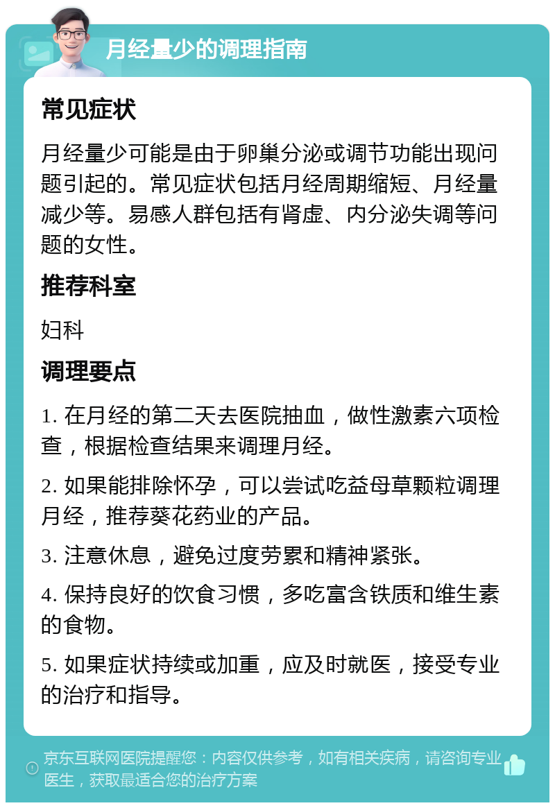 月经量少的调理指南 常见症状 月经量少可能是由于卵巢分泌或调节功能出现问题引起的。常见症状包括月经周期缩短、月经量减少等。易感人群包括有肾虚、内分泌失调等问题的女性。 推荐科室 妇科 调理要点 1. 在月经的第二天去医院抽血，做性激素六项检查，根据检查结果来调理月经。 2. 如果能排除怀孕，可以尝试吃益母草颗粒调理月经，推荐葵花药业的产品。 3. 注意休息，避免过度劳累和精神紧张。 4. 保持良好的饮食习惯，多吃富含铁质和维生素的食物。 5. 如果症状持续或加重，应及时就医，接受专业的治疗和指导。