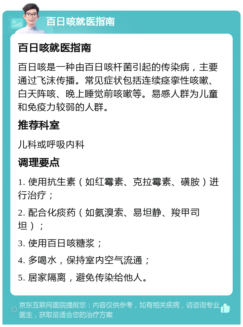 百日咳就医指南 百日咳就医指南 百日咳是一种由百日咳杆菌引起的传染病，主要通过飞沫传播。常见症状包括连续痉挛性咳嗽、白天阵咳、晚上睡觉前咳嗽等。易感人群为儿童和免疫力较弱的人群。 推荐科室 儿科或呼吸内科 调理要点 1. 使用抗生素（如红霉素、克拉霉素、磺胺）进行治疗； 2. 配合化痰药（如氨溴索、易坦静、羧甲司坦）； 3. 使用百日咳糖浆； 4. 多喝水，保持室内空气流通； 5. 居家隔离，避免传染给他人。