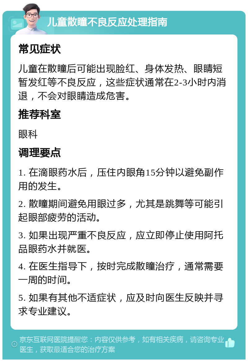 儿童散瞳不良反应处理指南 常见症状 儿童在散瞳后可能出现脸红、身体发热、眼睛短暂发红等不良反应，这些症状通常在2-3小时内消退，不会对眼睛造成危害。 推荐科室 眼科 调理要点 1. 在滴眼药水后，压住内眼角15分钟以避免副作用的发生。 2. 散瞳期间避免用眼过多，尤其是跳舞等可能引起眼部疲劳的活动。 3. 如果出现严重不良反应，应立即停止使用阿托品眼药水并就医。 4. 在医生指导下，按时完成散瞳治疗，通常需要一周的时间。 5. 如果有其他不适症状，应及时向医生反映并寻求专业建议。