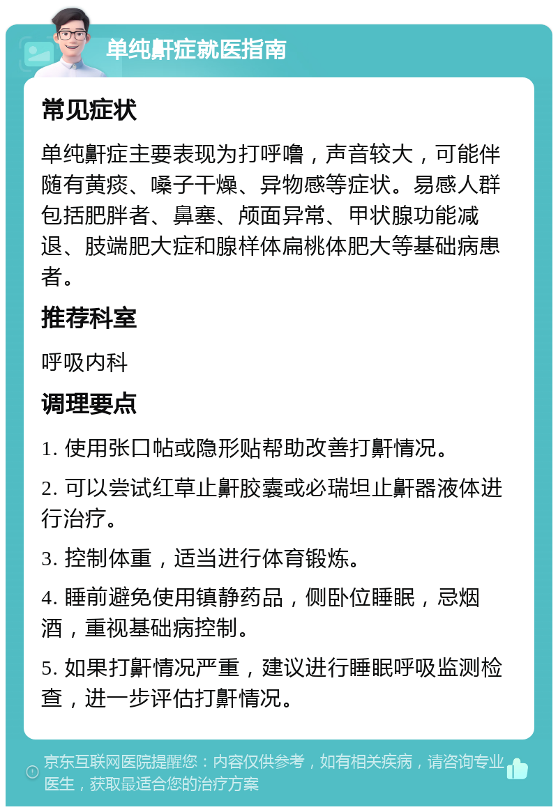 单纯鼾症就医指南 常见症状 单纯鼾症主要表现为打呼噜，声音较大，可能伴随有黄痰、嗓子干燥、异物感等症状。易感人群包括肥胖者、鼻塞、颅面异常、甲状腺功能减退、肢端肥大症和腺样体扁桃体肥大等基础病患者。 推荐科室 呼吸内科 调理要点 1. 使用张口帖或隐形贴帮助改善打鼾情况。 2. 可以尝试红草止鼾胶囊或必瑞坦止鼾器液体进行治疗。 3. 控制体重，适当进行体育锻炼。 4. 睡前避免使用镇静药品，侧卧位睡眠，忌烟酒，重视基础病控制。 5. 如果打鼾情况严重，建议进行睡眠呼吸监测检查，进一步评估打鼾情况。