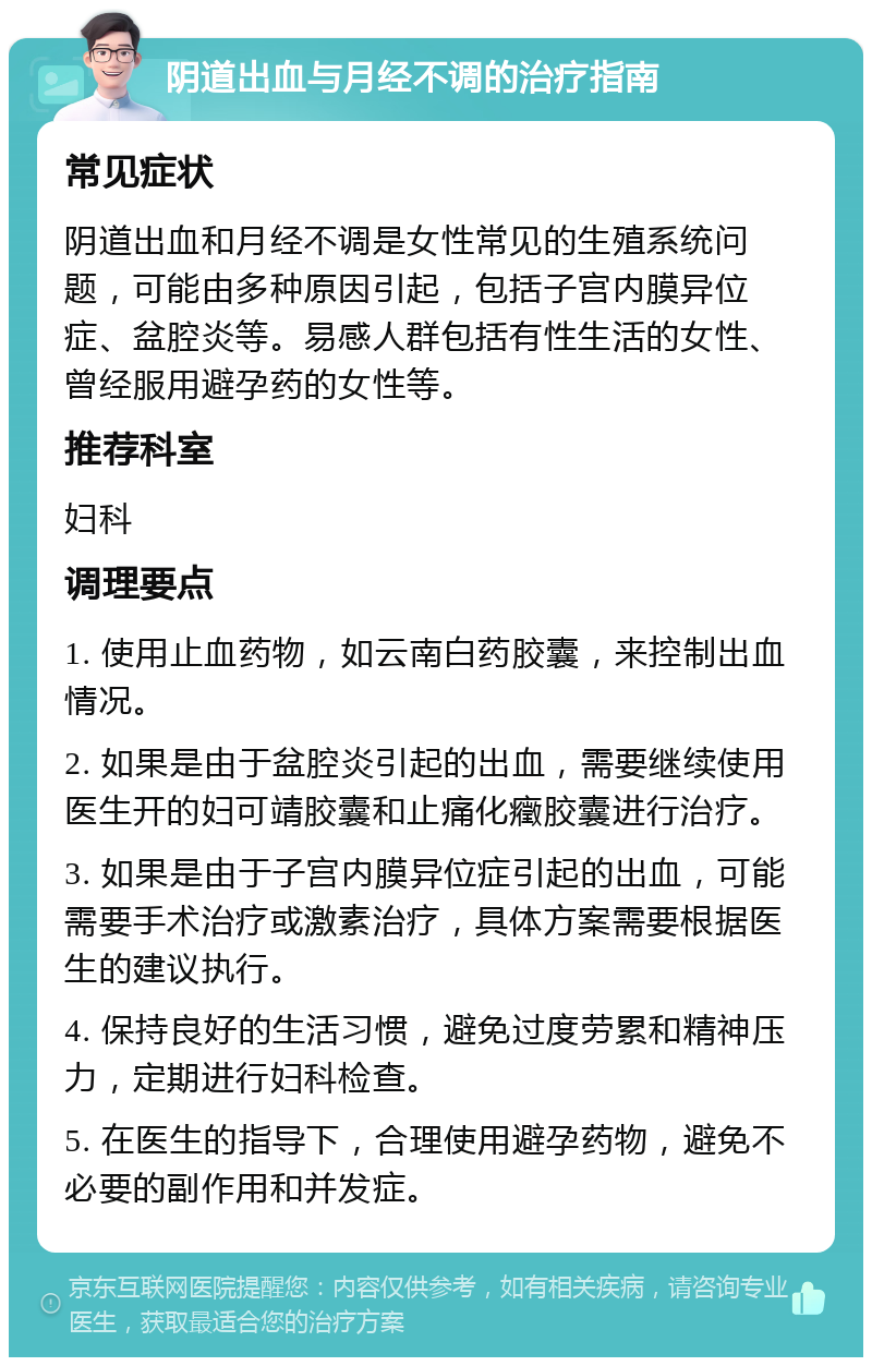 阴道出血与月经不调的治疗指南 常见症状 阴道出血和月经不调是女性常见的生殖系统问题，可能由多种原因引起，包括子宫内膜异位症、盆腔炎等。易感人群包括有性生活的女性、曾经服用避孕药的女性等。 推荐科室 妇科 调理要点 1. 使用止血药物，如云南白药胶囊，来控制出血情况。 2. 如果是由于盆腔炎引起的出血，需要继续使用医生开的妇可靖胶囊和止痛化癥胶囊进行治疗。 3. 如果是由于子宫内膜异位症引起的出血，可能需要手术治疗或激素治疗，具体方案需要根据医生的建议执行。 4. 保持良好的生活习惯，避免过度劳累和精神压力，定期进行妇科检查。 5. 在医生的指导下，合理使用避孕药物，避免不必要的副作用和并发症。