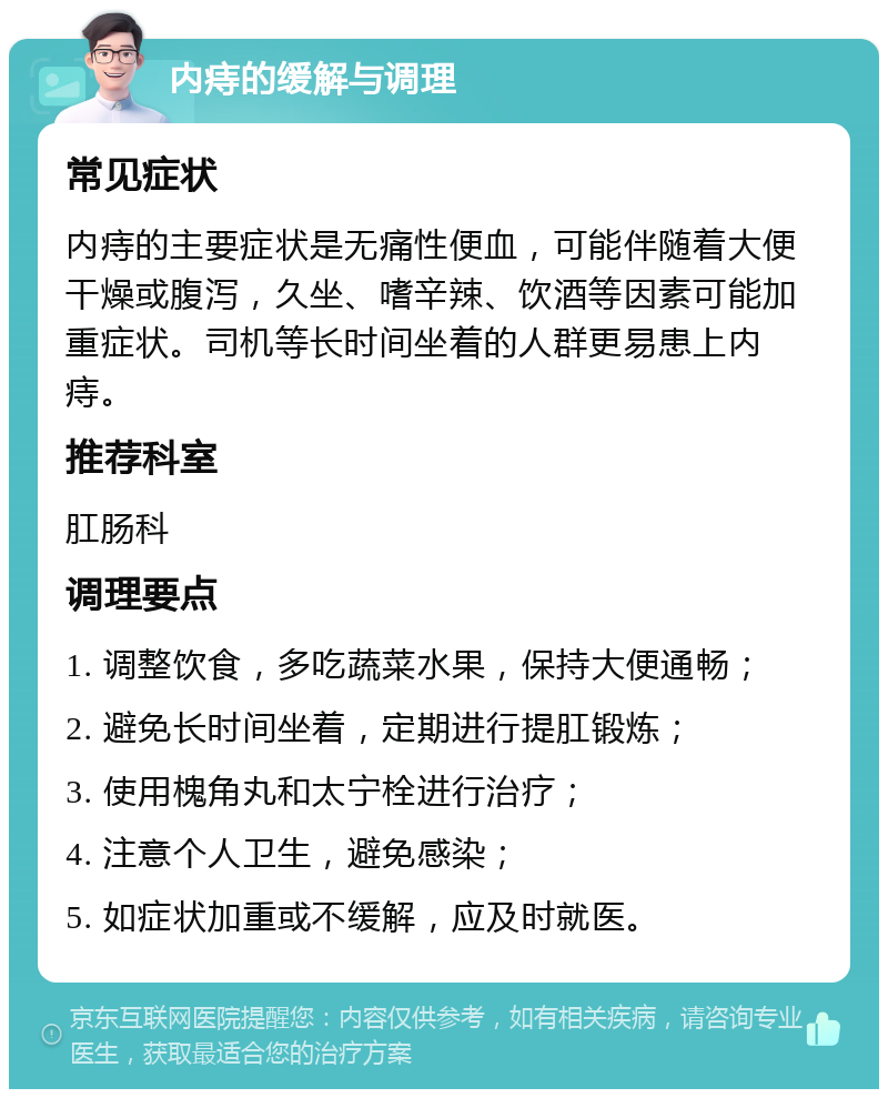 内痔的缓解与调理 常见症状 内痔的主要症状是无痛性便血，可能伴随着大便干燥或腹泻，久坐、嗜辛辣、饮酒等因素可能加重症状。司机等长时间坐着的人群更易患上内痔。 推荐科室 肛肠科 调理要点 1. 调整饮食，多吃蔬菜水果，保持大便通畅； 2. 避免长时间坐着，定期进行提肛锻炼； 3. 使用槐角丸和太宁栓进行治疗； 4. 注意个人卫生，避免感染； 5. 如症状加重或不缓解，应及时就医。