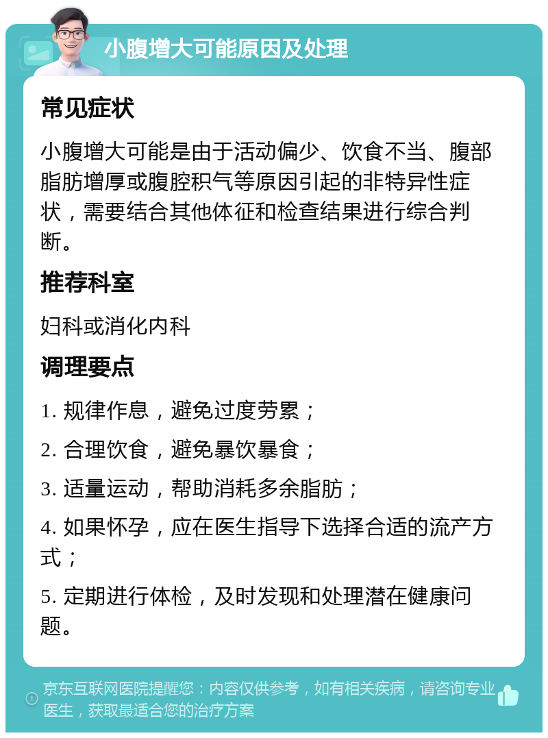 小腹增大可能原因及处理 常见症状 小腹增大可能是由于活动偏少、饮食不当、腹部脂肪增厚或腹腔积气等原因引起的非特异性症状，需要结合其他体征和检查结果进行综合判断。 推荐科室 妇科或消化内科 调理要点 1. 规律作息，避免过度劳累； 2. 合理饮食，避免暴饮暴食； 3. 适量运动，帮助消耗多余脂肪； 4. 如果怀孕，应在医生指导下选择合适的流产方式； 5. 定期进行体检，及时发现和处理潜在健康问题。