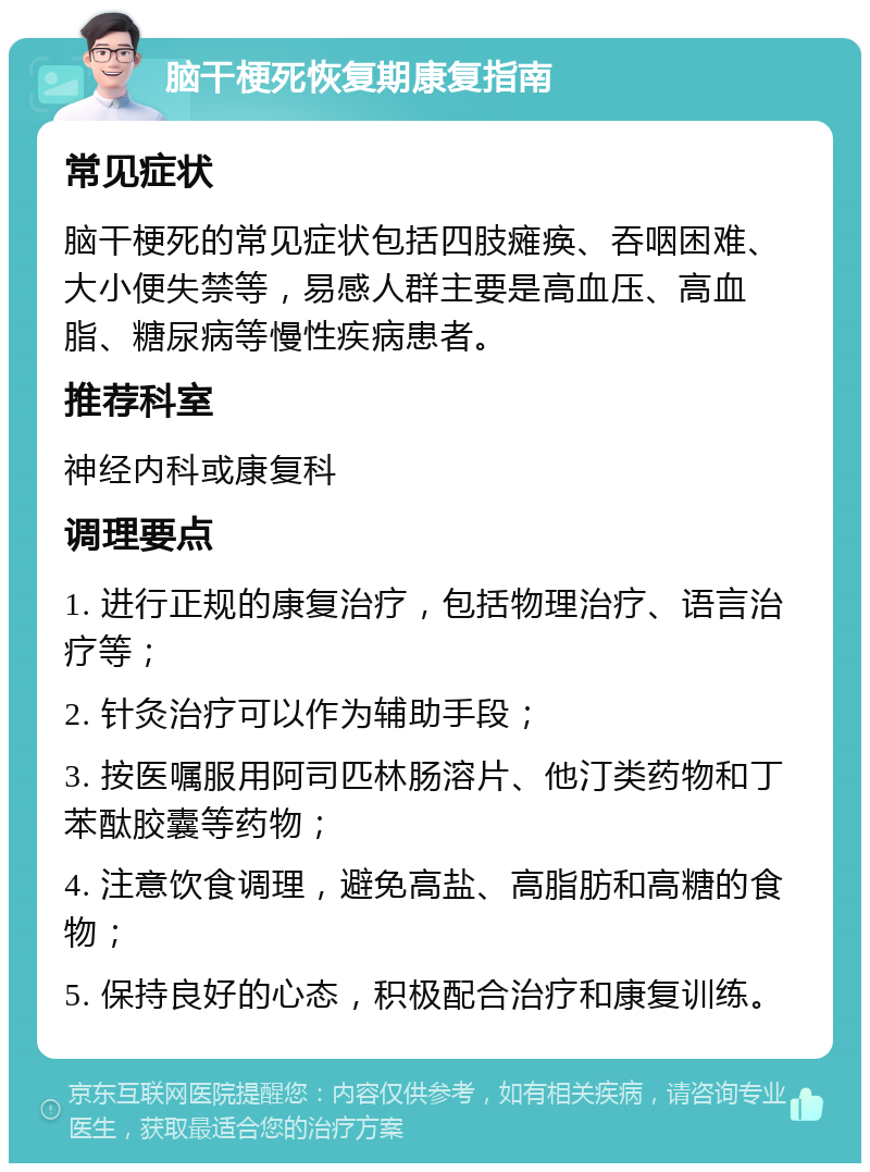 脑干梗死恢复期康复指南 常见症状 脑干梗死的常见症状包括四肢瘫痪、吞咽困难、大小便失禁等，易感人群主要是高血压、高血脂、糖尿病等慢性疾病患者。 推荐科室 神经内科或康复科 调理要点 1. 进行正规的康复治疗，包括物理治疗、语言治疗等； 2. 针灸治疗可以作为辅助手段； 3. 按医嘱服用阿司匹林肠溶片、他汀类药物和丁苯酞胶囊等药物； 4. 注意饮食调理，避免高盐、高脂肪和高糖的食物； 5. 保持良好的心态，积极配合治疗和康复训练。