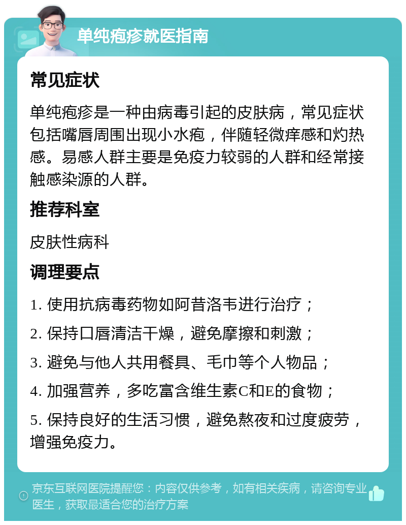 单纯疱疹就医指南 常见症状 单纯疱疹是一种由病毒引起的皮肤病，常见症状包括嘴唇周围出现小水疱，伴随轻微痒感和灼热感。易感人群主要是免疫力较弱的人群和经常接触感染源的人群。 推荐科室 皮肤性病科 调理要点 1. 使用抗病毒药物如阿昔洛韦进行治疗； 2. 保持口唇清洁干燥，避免摩擦和刺激； 3. 避免与他人共用餐具、毛巾等个人物品； 4. 加强营养，多吃富含维生素C和E的食物； 5. 保持良好的生活习惯，避免熬夜和过度疲劳，增强免疫力。