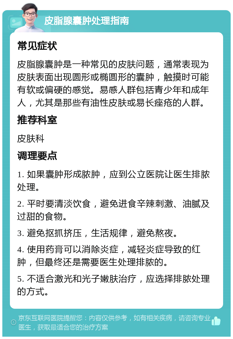 皮脂腺囊肿处理指南 常见症状 皮脂腺囊肿是一种常见的皮肤问题，通常表现为皮肤表面出现圆形或椭圆形的囊肿，触摸时可能有软或偏硬的感觉。易感人群包括青少年和成年人，尤其是那些有油性皮肤或易长痤疮的人群。 推荐科室 皮肤科 调理要点 1. 如果囊肿形成脓肿，应到公立医院让医生排脓处理。 2. 平时要清淡饮食，避免进食辛辣刺激、油腻及过甜的食物。 3. 避免抠抓挤压，生活规律，避免熬夜。 4. 使用药膏可以消除炎症，减轻炎症导致的红肿，但最终还是需要医生处理排脓的。 5. 不适合激光和光子嫩肤治疗，应选择排脓处理的方式。