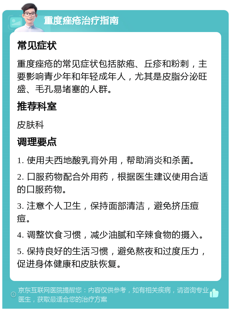 重度痤疮治疗指南 常见症状 重度痤疮的常见症状包括脓疱、丘疹和粉刺，主要影响青少年和年轻成年人，尤其是皮脂分泌旺盛、毛孔易堵塞的人群。 推荐科室 皮肤科 调理要点 1. 使用夫西地酸乳膏外用，帮助消炎和杀菌。 2. 口服药物配合外用药，根据医生建议使用合适的口服药物。 3. 注意个人卫生，保持面部清洁，避免挤压痘痘。 4. 调整饮食习惯，减少油腻和辛辣食物的摄入。 5. 保持良好的生活习惯，避免熬夜和过度压力，促进身体健康和皮肤恢复。