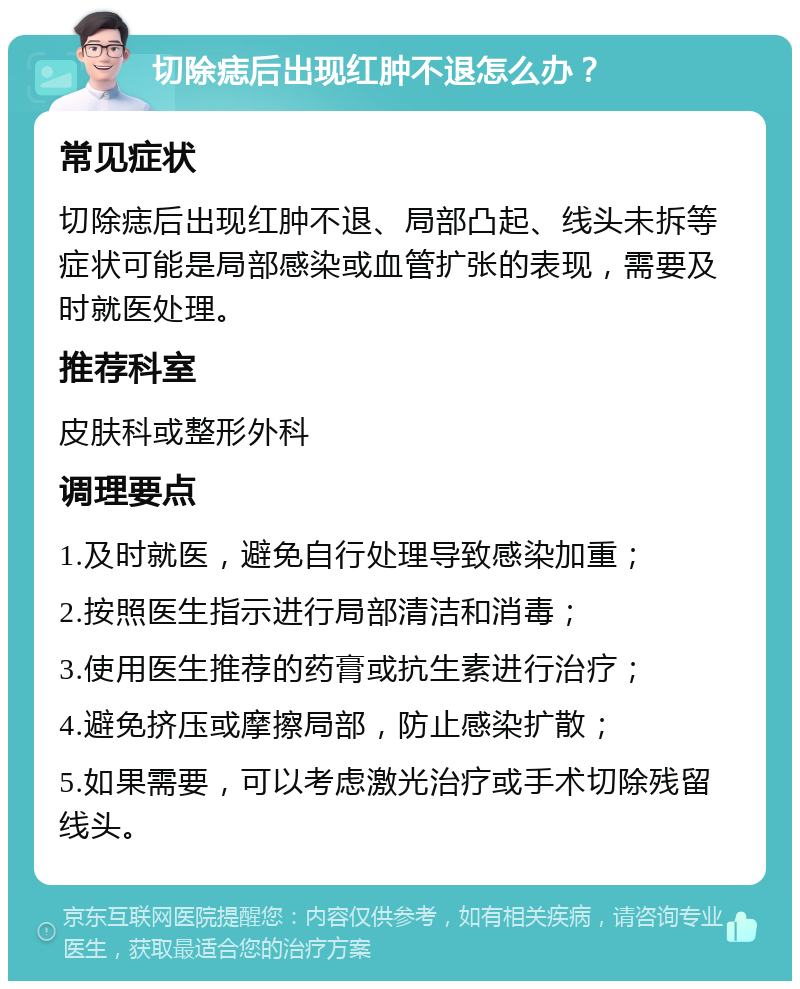 切除痣后出现红肿不退怎么办？ 常见症状 切除痣后出现红肿不退、局部凸起、线头未拆等症状可能是局部感染或血管扩张的表现，需要及时就医处理。 推荐科室 皮肤科或整形外科 调理要点 1.及时就医，避免自行处理导致感染加重； 2.按照医生指示进行局部清洁和消毒； 3.使用医生推荐的药膏或抗生素进行治疗； 4.避免挤压或摩擦局部，防止感染扩散； 5.如果需要，可以考虑激光治疗或手术切除残留线头。