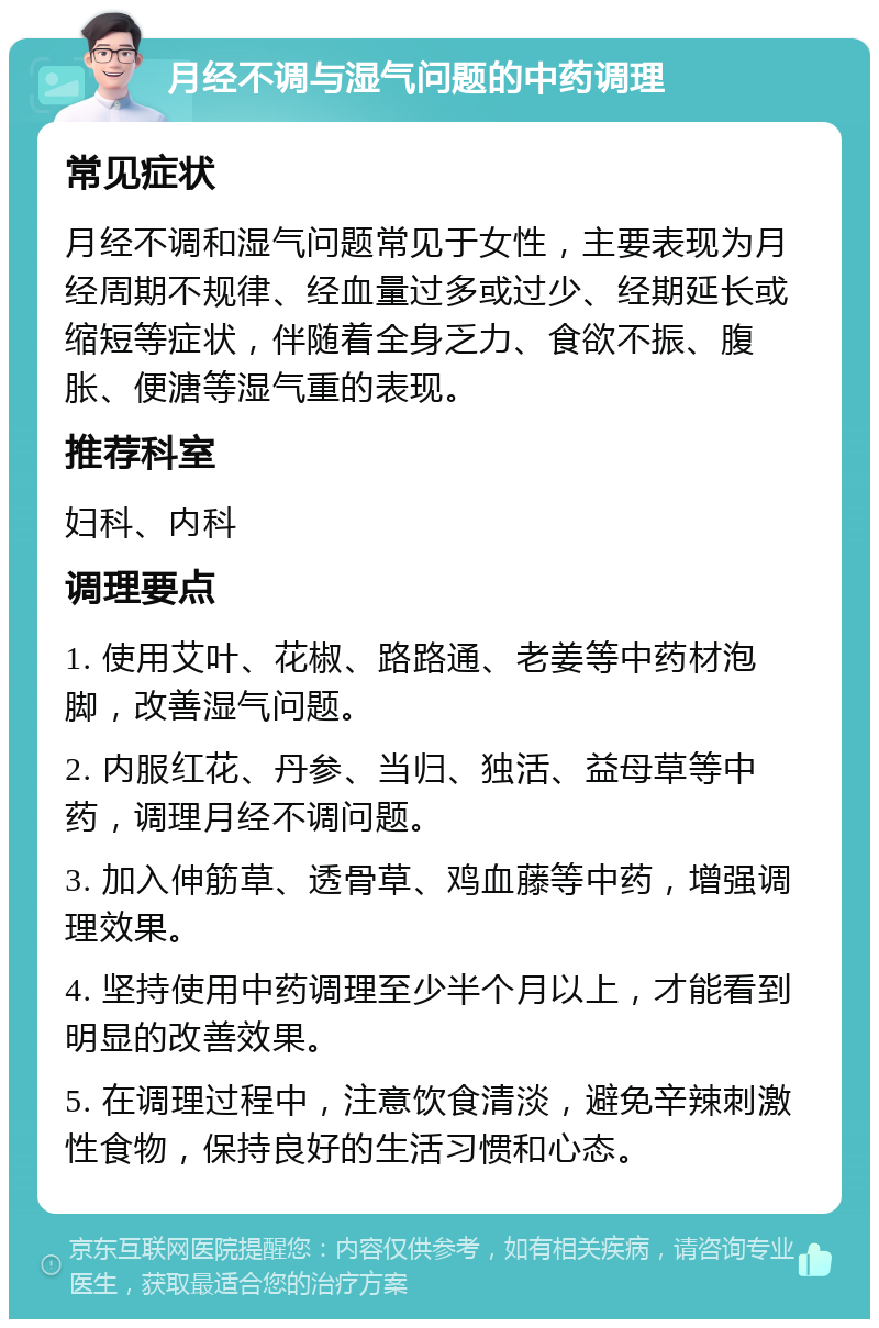 月经不调与湿气问题的中药调理 常见症状 月经不调和湿气问题常见于女性，主要表现为月经周期不规律、经血量过多或过少、经期延长或缩短等症状，伴随着全身乏力、食欲不振、腹胀、便溏等湿气重的表现。 推荐科室 妇科、内科 调理要点 1. 使用艾叶、花椒、路路通、老姜等中药材泡脚，改善湿气问题。 2. 内服红花、丹参、当归、独活、益母草等中药，调理月经不调问题。 3. 加入伸筋草、透骨草、鸡血藤等中药，增强调理效果。 4. 坚持使用中药调理至少半个月以上，才能看到明显的改善效果。 5. 在调理过程中，注意饮食清淡，避免辛辣刺激性食物，保持良好的生活习惯和心态。