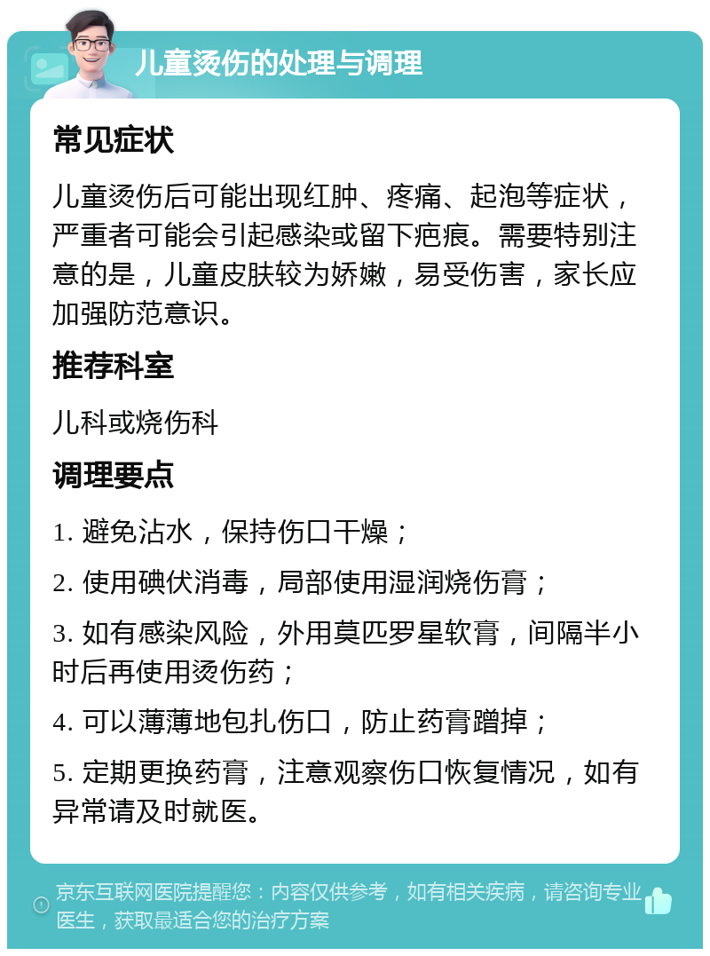 儿童烫伤的处理与调理 常见症状 儿童烫伤后可能出现红肿、疼痛、起泡等症状，严重者可能会引起感染或留下疤痕。需要特别注意的是，儿童皮肤较为娇嫩，易受伤害，家长应加强防范意识。 推荐科室 儿科或烧伤科 调理要点 1. 避免沾水，保持伤口干燥； 2. 使用碘伏消毒，局部使用湿润烧伤膏； 3. 如有感染风险，外用莫匹罗星软膏，间隔半小时后再使用烫伤药； 4. 可以薄薄地包扎伤口，防止药膏蹭掉； 5. 定期更换药膏，注意观察伤口恢复情况，如有异常请及时就医。