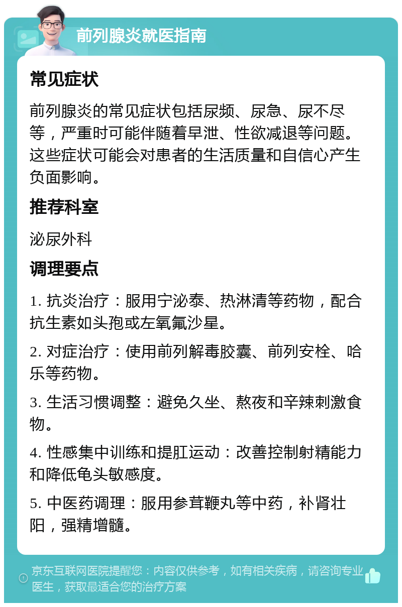 前列腺炎就医指南 常见症状 前列腺炎的常见症状包括尿频、尿急、尿不尽等，严重时可能伴随着早泄、性欲减退等问题。这些症状可能会对患者的生活质量和自信心产生负面影响。 推荐科室 泌尿外科 调理要点 1. 抗炎治疗：服用宁泌泰、热淋清等药物，配合抗生素如头孢或左氧氟沙星。 2. 对症治疗：使用前列解毒胶囊、前列安栓、哈乐等药物。 3. 生活习惯调整：避免久坐、熬夜和辛辣刺激食物。 4. 性感集中训练和提肛运动：改善控制射精能力和降低龟头敏感度。 5. 中医药调理：服用参茸鞭丸等中药，补肾壮阳，强精增髓。