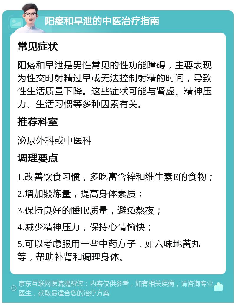 阳瘘和早泄的中医治疗指南 常见症状 阳瘘和早泄是男性常见的性功能障碍，主要表现为性交时射精过早或无法控制射精的时间，导致性生活质量下降。这些症状可能与肾虚、精神压力、生活习惯等多种因素有关。 推荐科室 泌尿外科或中医科 调理要点 1.改善饮食习惯，多吃富含锌和维生素E的食物； 2.增加锻炼量，提高身体素质； 3.保持良好的睡眠质量，避免熬夜； 4.减少精神压力，保持心情愉快； 5.可以考虑服用一些中药方子，如六味地黄丸等，帮助补肾和调理身体。