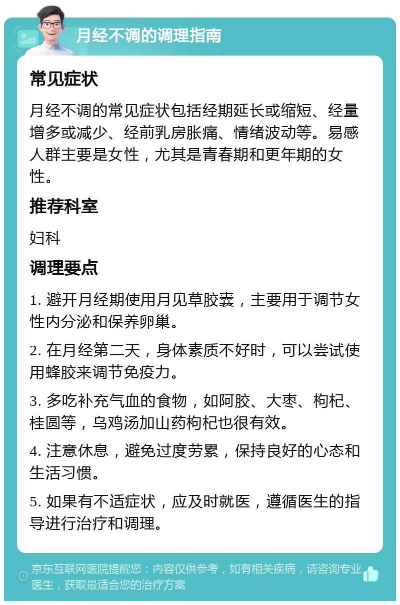 月经不调的调理指南 常见症状 月经不调的常见症状包括经期延长或缩短、经量增多或减少、经前乳房胀痛、情绪波动等。易感人群主要是女性，尤其是青春期和更年期的女性。 推荐科室 妇科 调理要点 1. 避开月经期使用月见草胶囊，主要用于调节女性内分泌和保养卵巢。 2. 在月经第二天，身体素质不好时，可以尝试使用蜂胶来调节免疫力。 3. 多吃补充气血的食物，如阿胶、大枣、枸杞、桂圆等，乌鸡汤加山药枸杞也很有效。 4. 注意休息，避免过度劳累，保持良好的心态和生活习惯。 5. 如果有不适症状，应及时就医，遵循医生的指导进行治疗和调理。