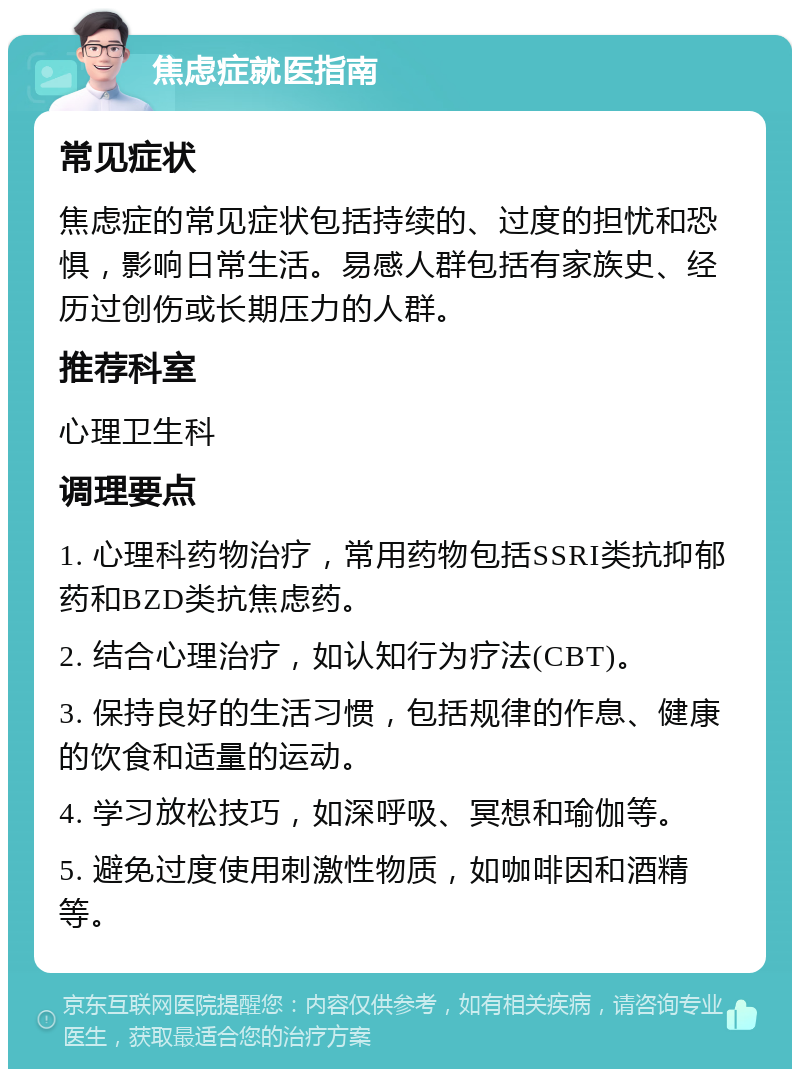 焦虑症就医指南 常见症状 焦虑症的常见症状包括持续的、过度的担忧和恐惧，影响日常生活。易感人群包括有家族史、经历过创伤或长期压力的人群。 推荐科室 心理卫生科 调理要点 1. 心理科药物治疗，常用药物包括SSRI类抗抑郁药和BZD类抗焦虑药。 2. 结合心理治疗，如认知行为疗法(CBT)。 3. 保持良好的生活习惯，包括规律的作息、健康的饮食和适量的运动。 4. 学习放松技巧，如深呼吸、冥想和瑜伽等。 5. 避免过度使用刺激性物质，如咖啡因和酒精等。