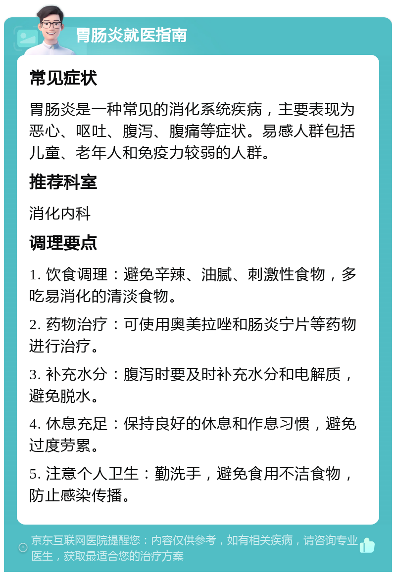 胃肠炎就医指南 常见症状 胃肠炎是一种常见的消化系统疾病，主要表现为恶心、呕吐、腹泻、腹痛等症状。易感人群包括儿童、老年人和免疫力较弱的人群。 推荐科室 消化内科 调理要点 1. 饮食调理：避免辛辣、油腻、刺激性食物，多吃易消化的清淡食物。 2. 药物治疗：可使用奥美拉唑和肠炎宁片等药物进行治疗。 3. 补充水分：腹泻时要及时补充水分和电解质，避免脱水。 4. 休息充足：保持良好的休息和作息习惯，避免过度劳累。 5. 注意个人卫生：勤洗手，避免食用不洁食物，防止感染传播。