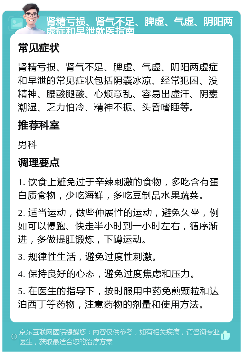 肾精亏损、肾气不足、脾虚、气虚、阴阳两虚症和早泄就医指南 常见症状 肾精亏损、肾气不足、脾虚、气虚、阴阳两虚症和早泄的常见症状包括阴囊冰凉、经常犯困、没精神、腰酸腿酸、心烦意乱、容易出虚汗、阴囊潮湿、乏力怕冷、精神不振、头昏嗜睡等。 推荐科室 男科 调理要点 1. 饮食上避免过于辛辣刺激的食物，多吃含有蛋白质食物，少吃海鲜，多吃豆制品水果蔬菜。 2. 适当运动，做些伸展性的运动，避免久坐，例如可以慢跑、快走半小时到一小时左右，循序渐进，多做提肛锻炼，下蹲运动。 3. 规律性生活，避免过度性刺激。 4. 保持良好的心态，避免过度焦虑和压力。 5. 在医生的指导下，按时服用中药免煎颗粒和达泊西丁等药物，注意药物的剂量和使用方法。