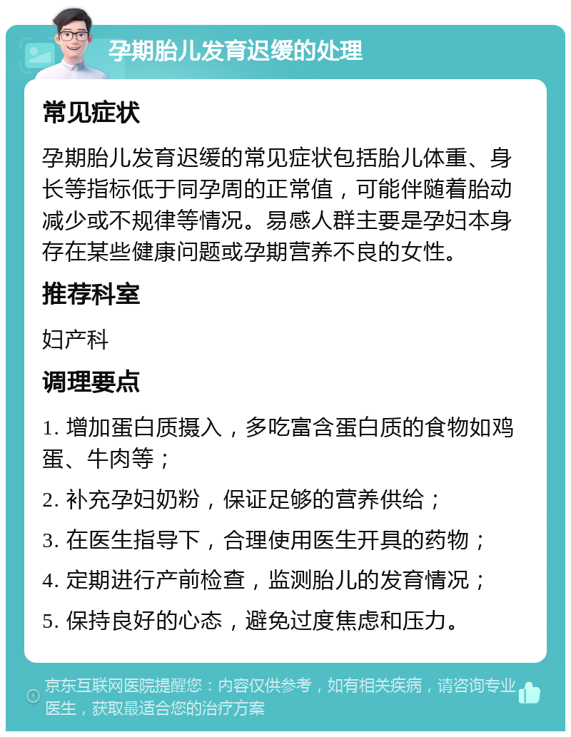 孕期胎儿发育迟缓的处理 常见症状 孕期胎儿发育迟缓的常见症状包括胎儿体重、身长等指标低于同孕周的正常值，可能伴随着胎动减少或不规律等情况。易感人群主要是孕妇本身存在某些健康问题或孕期营养不良的女性。 推荐科室 妇产科 调理要点 1. 增加蛋白质摄入，多吃富含蛋白质的食物如鸡蛋、牛肉等； 2. 补充孕妇奶粉，保证足够的营养供给； 3. 在医生指导下，合理使用医生开具的药物； 4. 定期进行产前检查，监测胎儿的发育情况； 5. 保持良好的心态，避免过度焦虑和压力。