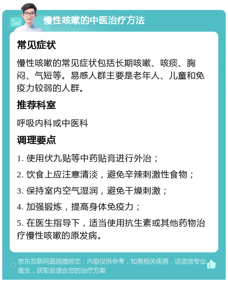 慢性咳嗽的中医治疗方法 常见症状 慢性咳嗽的常见症状包括长期咳嗽、咳痰、胸闷、气短等。易感人群主要是老年人、儿童和免疫力较弱的人群。 推荐科室 呼吸内科或中医科 调理要点 1. 使用伏九贴等中药贴膏进行外治； 2. 饮食上应注意清淡，避免辛辣刺激性食物； 3. 保持室内空气湿润，避免干燥刺激； 4. 加强锻炼，提高身体免疫力； 5. 在医生指导下，适当使用抗生素或其他药物治疗慢性咳嗽的原发病。