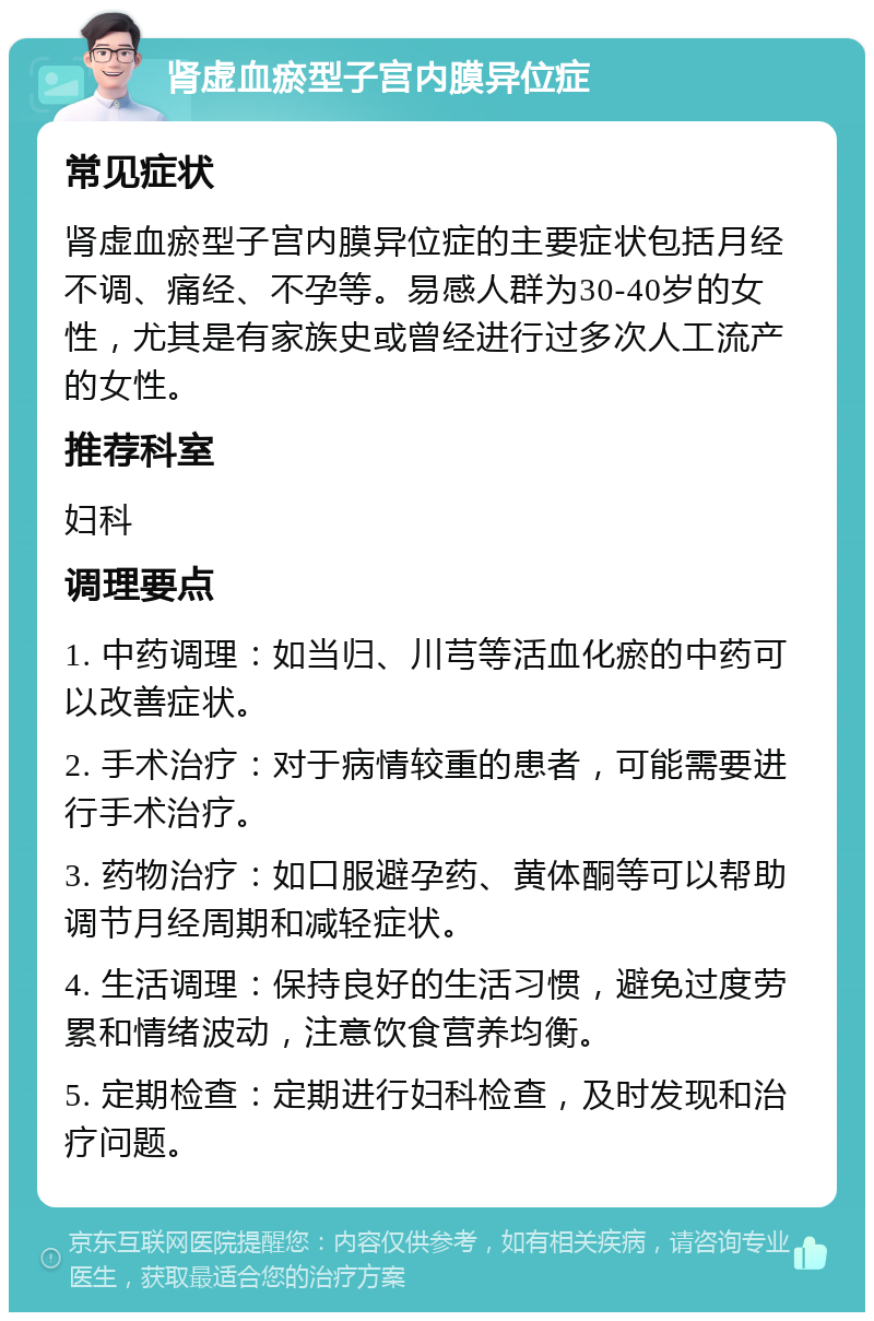 肾虚血瘀型子宫内膜异位症 常见症状 肾虚血瘀型子宫内膜异位症的主要症状包括月经不调、痛经、不孕等。易感人群为30-40岁的女性，尤其是有家族史或曾经进行过多次人工流产的女性。 推荐科室 妇科 调理要点 1. 中药调理：如当归、川芎等活血化瘀的中药可以改善症状。 2. 手术治疗：对于病情较重的患者，可能需要进行手术治疗。 3. 药物治疗：如口服避孕药、黄体酮等可以帮助调节月经周期和减轻症状。 4. 生活调理：保持良好的生活习惯，避免过度劳累和情绪波动，注意饮食营养均衡。 5. 定期检查：定期进行妇科检查，及时发现和治疗问题。