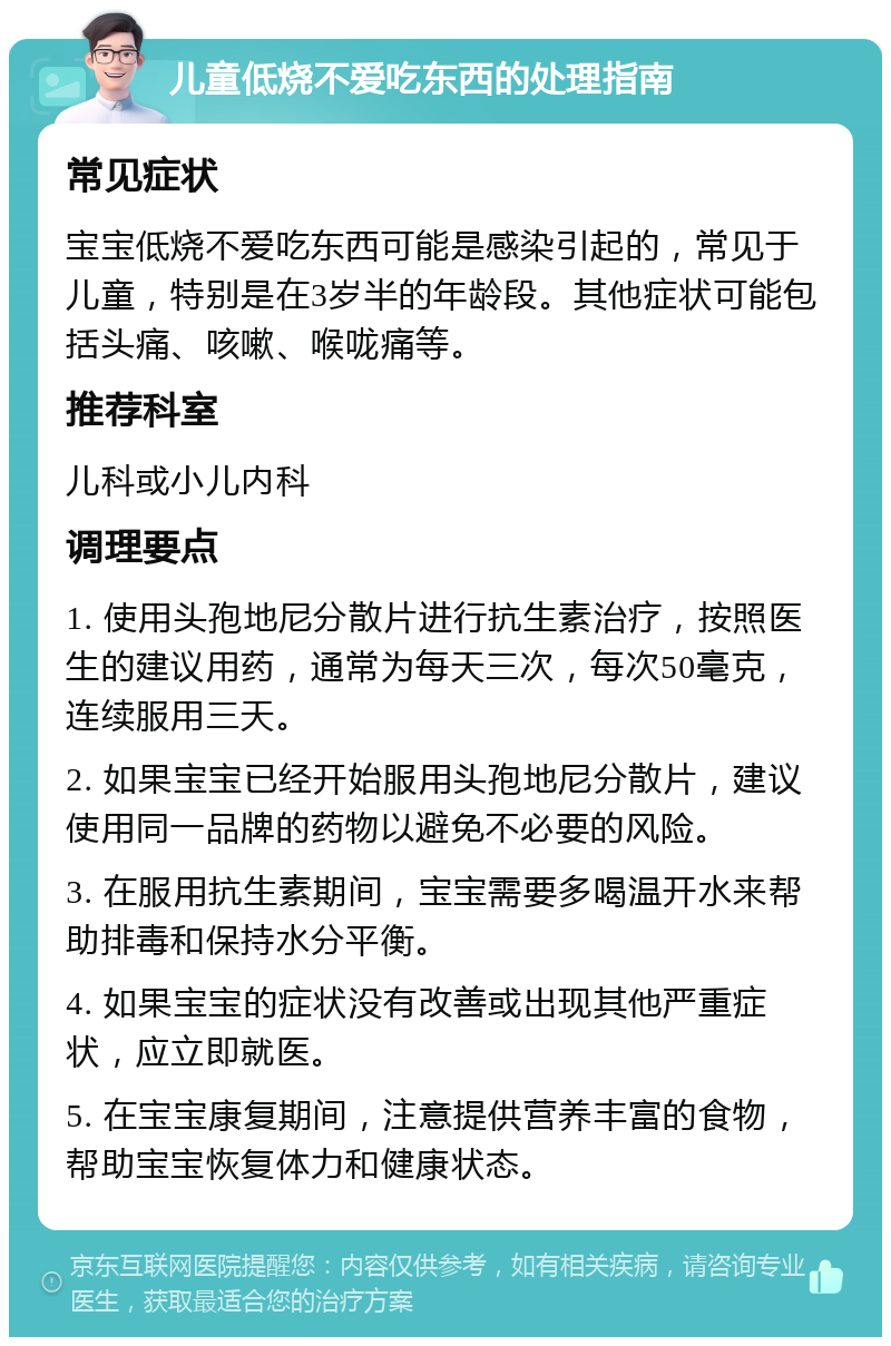 儿童低烧不爱吃东西的处理指南 常见症状 宝宝低烧不爱吃东西可能是感染引起的，常见于儿童，特别是在3岁半的年龄段。其他症状可能包括头痛、咳嗽、喉咙痛等。 推荐科室 儿科或小儿内科 调理要点 1. 使用头孢地尼分散片进行抗生素治疗，按照医生的建议用药，通常为每天三次，每次50毫克，连续服用三天。 2. 如果宝宝已经开始服用头孢地尼分散片，建议使用同一品牌的药物以避免不必要的风险。 3. 在服用抗生素期间，宝宝需要多喝温开水来帮助排毒和保持水分平衡。 4. 如果宝宝的症状没有改善或出现其他严重症状，应立即就医。 5. 在宝宝康复期间，注意提供营养丰富的食物，帮助宝宝恢复体力和健康状态。