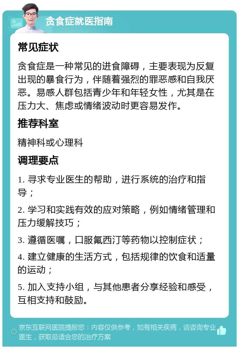 贪食症就医指南 常见症状 贪食症是一种常见的进食障碍，主要表现为反复出现的暴食行为，伴随着强烈的罪恶感和自我厌恶。易感人群包括青少年和年轻女性，尤其是在压力大、焦虑或情绪波动时更容易发作。 推荐科室 精神科或心理科 调理要点 1. 寻求专业医生的帮助，进行系统的治疗和指导； 2. 学习和实践有效的应对策略，例如情绪管理和压力缓解技巧； 3. 遵循医嘱，口服氟西汀等药物以控制症状； 4. 建立健康的生活方式，包括规律的饮食和适量的运动； 5. 加入支持小组，与其他患者分享经验和感受，互相支持和鼓励。