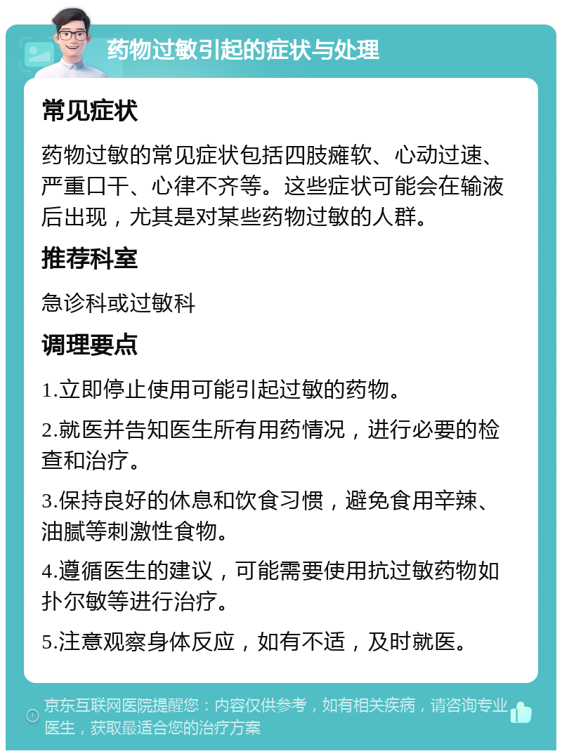 药物过敏引起的症状与处理 常见症状 药物过敏的常见症状包括四肢瘫软、心动过速、严重口干、心律不齐等。这些症状可能会在输液后出现，尤其是对某些药物过敏的人群。 推荐科室 急诊科或过敏科 调理要点 1.立即停止使用可能引起过敏的药物。 2.就医并告知医生所有用药情况，进行必要的检查和治疗。 3.保持良好的休息和饮食习惯，避免食用辛辣、油腻等刺激性食物。 4.遵循医生的建议，可能需要使用抗过敏药物如扑尔敏等进行治疗。 5.注意观察身体反应，如有不适，及时就医。